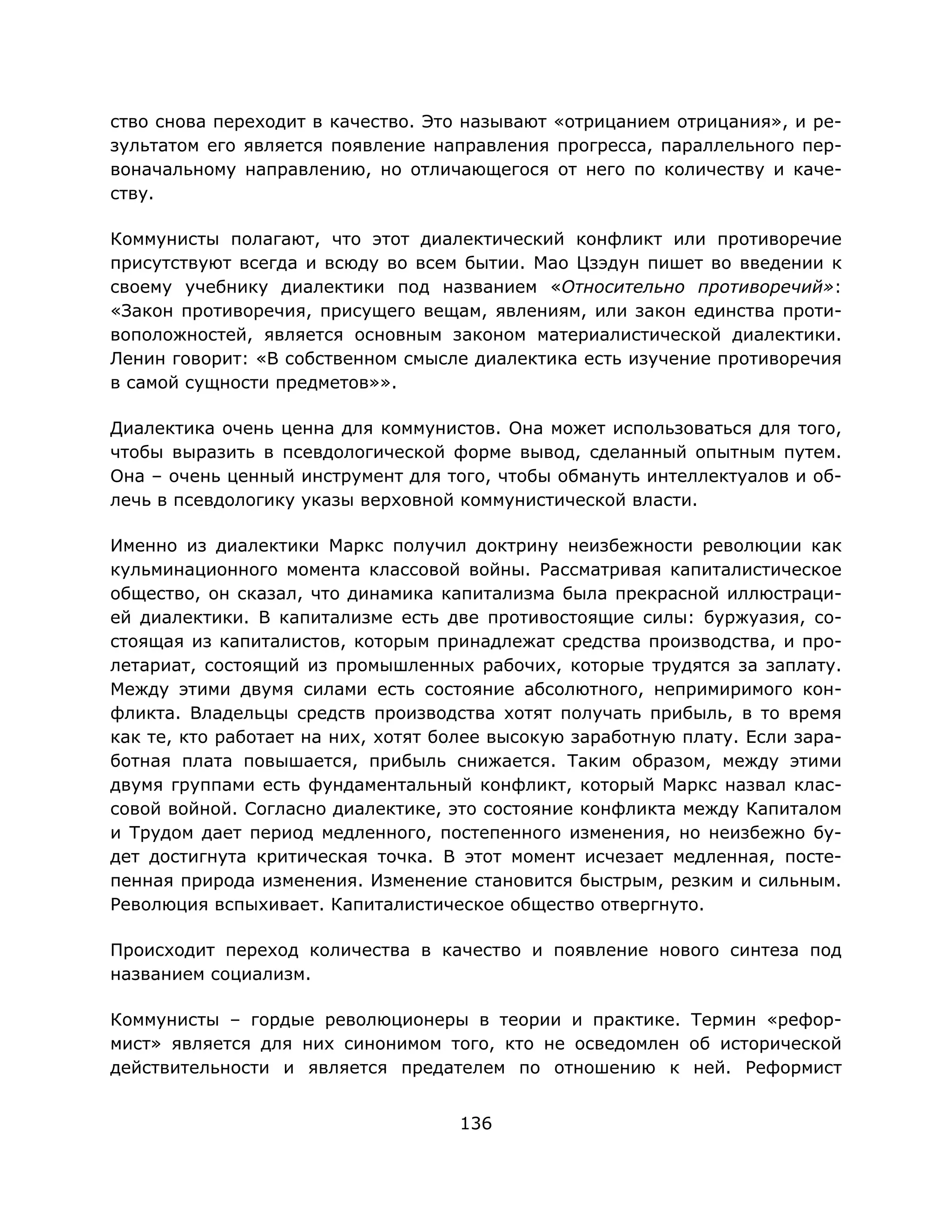 136
ство снова переходит в качество. Это называют «отрицанием отрицания», и ре-
зультатом его является появление направления прогресса, параллельного пер-
воначальному направлению, но отличающегося от него по количеству и каче-
ству.
Коммунисты полагают, что этот диалектический конфликт или противоречие
присутствуют всегда и всюду во всем бытии. Мао Цзэдун пишет во введении к
своему учебнику диалектики под названием «Относительно противоречий»:
«Закон противоречия, присущего вещам, явлениям, или закон единства проти-
воположностей, является основным законом материалистической диалектики.
Ленин говорит: «В собственном смысле диалектика есть изучение противоречия
в самой сущности предметов»».
Диалектика очень ценна для коммунистов. Она может использоваться для того,
чтобы выразить в псевдологической форме вывод, сделанный опытным путем.
Она – очень ценный инструмент для того, чтобы обмануть интеллектуалов и об-
лечь в псевдологику указы верховной коммунистической власти.
Именно из диалектики Маркс получил доктрину неизбежности революции как
кульминационного момента классовой войны. Рассматривая капиталистическое
общество, он сказал, что динамика капитализма была прекрасной иллюстраци-
ей диалектики. В капитализме есть две противостоящие силы: буржуазия, со-
стоящая из капиталистов, которым принадлежат средства производства, и про-
летариат, состоящий из промышленных рабочих, которые трудятся за заплату.
Между этими двумя силами есть состояние абсолютного, непримиримого кон-
фликта. Владельцы средств производства хотят получать прибыль, в то время
как те, кто работает на них, хотят более высокую заработную плату. Если зара-
ботная плата повышается, прибыль снижается. Таким образом, между этими
двумя группами есть фундаментальный конфликт, который Маркс назвал клас-
совой войной. Согласно диалектике, это состояние конфликта между Капиталом
и Трудом дает период медленного, постепенного изменения, но неизбежно бу-
дет достигнута критическая точка. В этот момент исчезает медленная, посте-
пенная природа изменения. Изменение становится быстрым, резким и сильным.
Революция вспыхивает. Капиталистическое общество отвергнуто.
Происходит переход количества в качество и появление нового синтеза под
названием социализм.
Коммунисты – гордые революционеры в теории и практике. Термин «рефор-
мист» является для них синонимом того, кто не осведомлен об исторической
действительности и является предателем по отношению к ней. Реформист
 