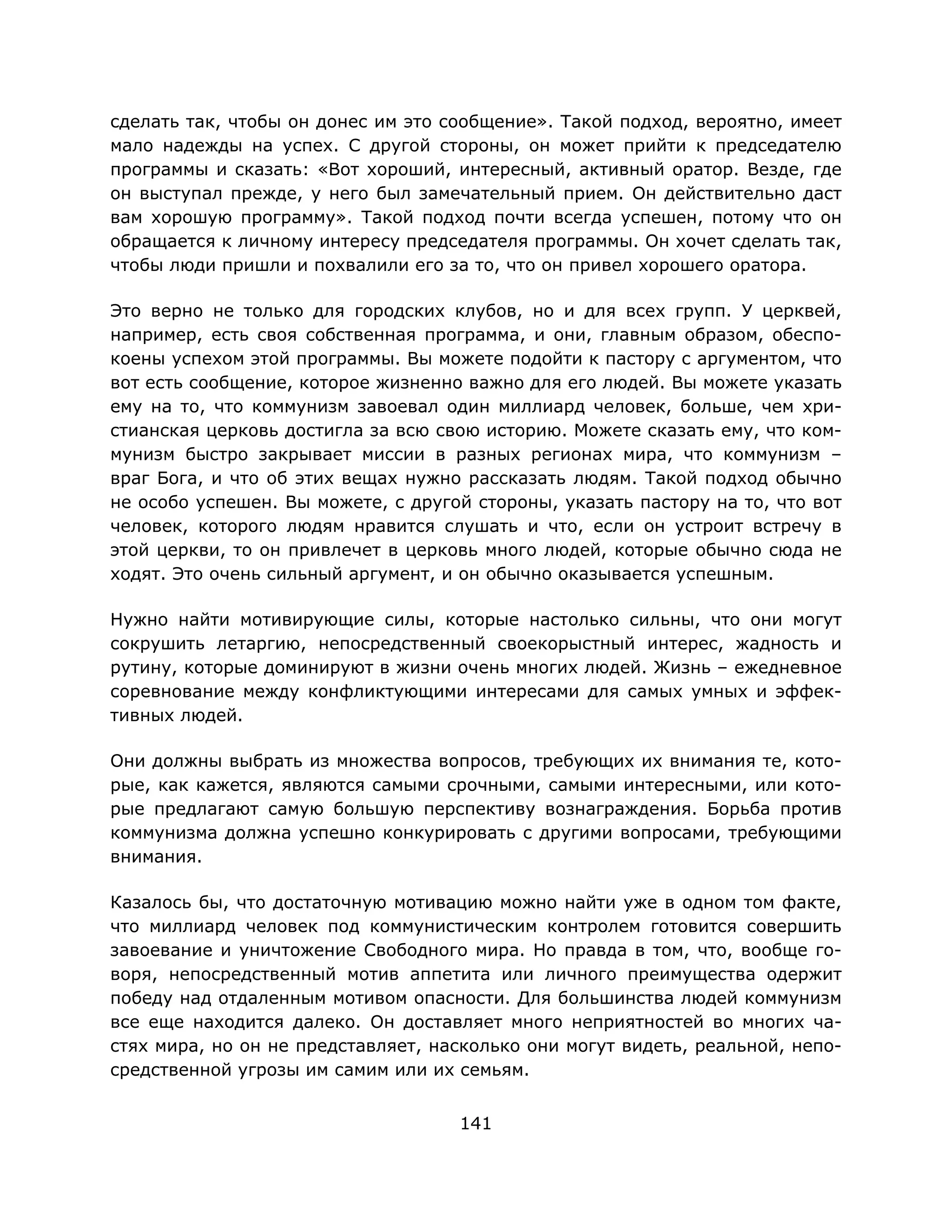 141
сделать так, чтобы он донес им это сообщение». Такой подход, вероятно, имеет
мало надежды на успех. С другой стороны, он может прийти к председателю
программы и сказать: «Вот хороший, интересный, активный оратор. Везде, где
он выступал прежде, у него был замечательный прием. Он действительно даст
вам хорошую программу». Такой подход почти всегда успешен, потому что он
обращается к личному интересу председателя программы. Он хочет сделать так,
чтобы люди пришли и похвалили его за то, что он привел хорошего оратора.
Это верно не только для городских клубов, но и для всех групп. У церквей,
например, есть своя собственная программа, и они, главным образом, обеспо-
коены успехом этой программы. Вы можете подойти к пастору с аргументом, что
вот есть сообщение, которое жизненно важно для его людей. Вы можете указать
ему на то, что коммунизм завоевал один миллиард человек, больше, чем хри-
стианская церковь достигла за всю свою историю. Можете сказать ему, что ком-
мунизм быстро закрывает миссии в разных регионах мира, что коммунизм –
враг Бога, и что об этих вещах нужно рассказать людям. Такой подход обычно
не особо успешен. Вы можете, с другой стороны, указать пастору на то, что вот
человек, которого людям нравится слушать и что, если он устроит встречу в
этой церкви, то он привлечет в церковь много людей, которые обычно сюда не
ходят. Это очень сильный аргумент, и он обычно оказывается успешным.
Нужно найти мотивирующие силы, которые настолько сильны, что они могут
сокрушить летаргию, непосредственный своекорыстный интерес, жадность и
рутину, которые доминируют в жизни очень многих людей. Жизнь – ежедневное
соревнование между конфликтующими интересами для самых умных и эффек-
тивных людей.
Они должны выбрать из множества вопросов, требующих их внимания те, кото-
рые, как кажется, являются самыми срочными, самыми интересными, или кото-
рые предлагают самую большую перспективу вознаграждения. Борьба против
коммунизма должна успешно конкурировать с другими вопросами, требующими
внимания.
Казалось бы, что достаточную мотивацию можно найти уже в одном том факте,
что миллиард человек под коммунистическим контролем готовится совершить
завоевание и уничтожение Свободного мира. Но правда в том, что, вообще го-
воря, непосредственный мотив аппетита или личного преимущества одержит
победу над отдаленным мотивом опасности. Для большинства людей коммунизм
все еще находится далеко. Он доставляет много неприятностей во многих ча-
стях мира, но он не представляет, насколько они могут видеть, реальной, непо-
средственной угрозы им самим или их семьям.
 