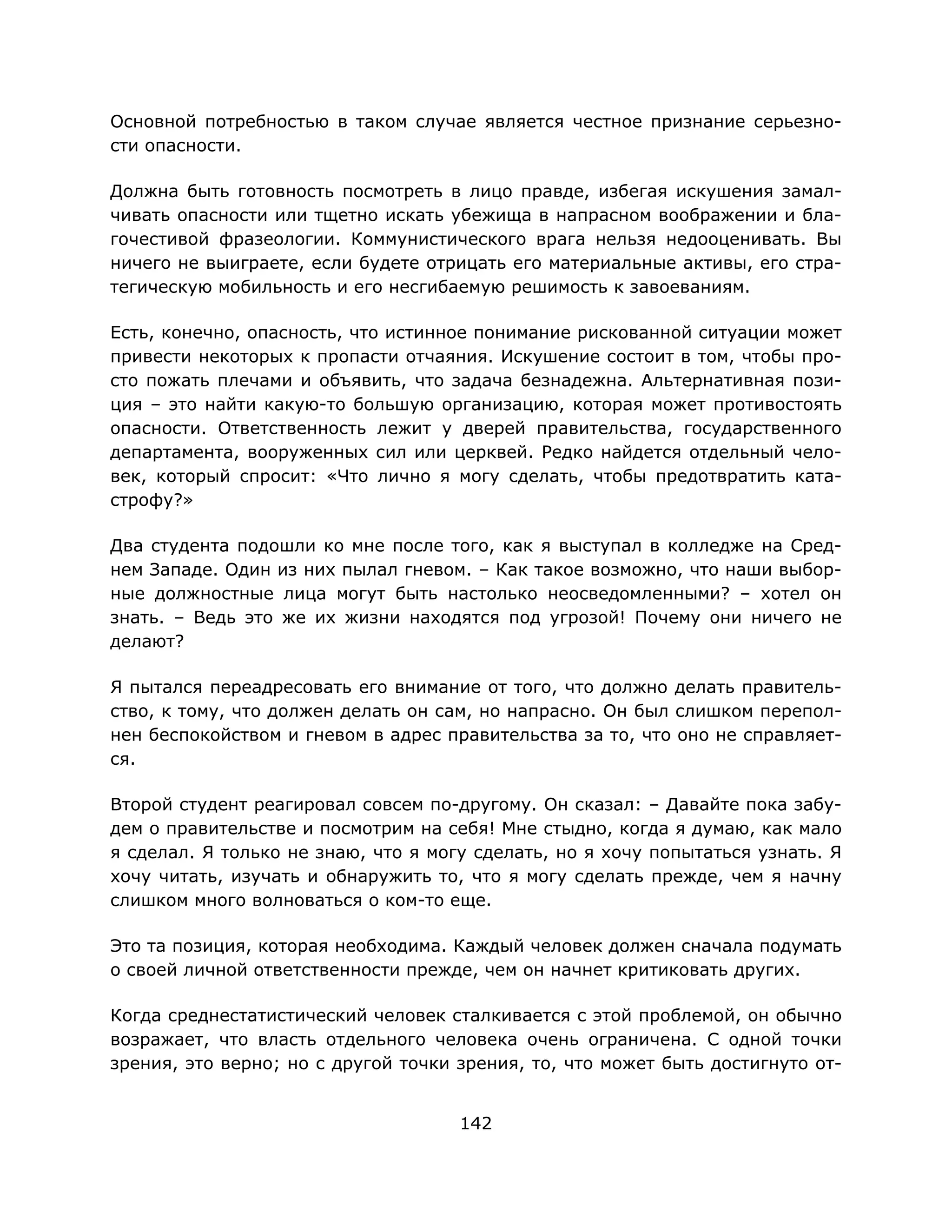 142
Основной потребностью в таком случае является честное признание серьезно-
сти опасности.
Должна быть готовность посмотреть в лицо правде, избегая искушения замал-
чивать опасности или тщетно искать убежища в напрасном воображении и бла-
гочестивой фразеологии. Коммунистического врага нельзя недооценивать. Вы
ничего не выиграете, если будете отрицать его материальные активы, его стра-
тегическую мобильность и его несгибаемую решимость к завоеваниям.
Есть, конечно, опасность, что истинное понимание рискованной ситуации может
привести некоторых к пропасти отчаяния. Искушение состоит в том, чтобы про-
сто пожать плечами и объявить, что задача безнадежна. Альтернативная пози-
ция – это найти какую-то большую организацию, которая может противостоять
опасности. Ответственность лежит у дверей правительства, государственного
департамента, вооруженных сил или церквей. Редко найдется отдельный чело-
век, который спросит: «Что лично я могу сделать, чтобы предотвратить ката-
строфу?»
Два студента подошли ко мне после того, как я выступал в колледже на Сред-
нем Западе. Один из них пылал гневом. – Как такое возможно, что наши выбор-
ные должностные лица могут быть настолько неосведомленными? – хотел он
знать. – Ведь это же их жизни находятся под угрозой! Почему они ничего не
делают?
Я пытался переадресовать его внимание от того, что должно делать правитель-
ство, к тому, что должен делать он сам, но напрасно. Он был слишком перепол-
нен беспокойством и гневом в адрес правительства за то, что оно не справляет-
ся.
Второй студент реагировал совсем по-другому. Он сказал: – Давайте пока забу-
дем о правительстве и посмотрим на себя! Мне стыдно, когда я думаю, как мало
я сделал. Я только не знаю, что я могу сделать, но я хочу попытаться узнать. Я
хочу читать, изучать и обнаружить то, что я могу сделать прежде, чем я начну
слишком много волноваться о ком-то еще.
Это та позиция, которая необходима. Каждый человек должен сначала подумать
о своей личной ответственности прежде, чем он начнет критиковать других.
Когда среднестатистический человек сталкивается с этой проблемой, он обычно
возражает, что власть отдельного человека очень ограничена. С одной точки
зрения, это верно; но с другой точки зрения, то, что может быть достигнуто от-
 