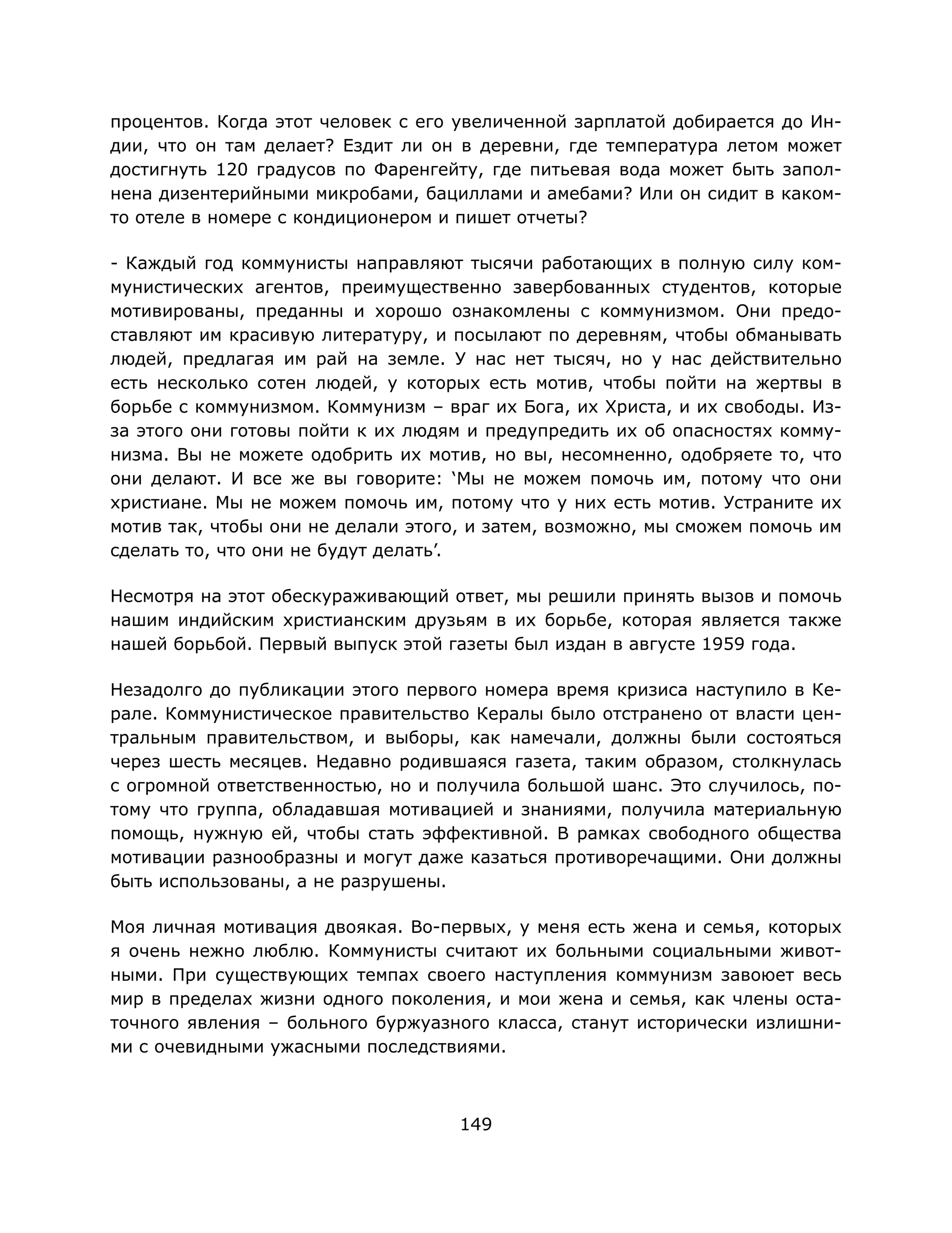 149
процентов. Когда этот человек с его увеличенной зарплатой добирается до Ин-
дии, что он там делает? Ездит ли он в деревни, где температура летом может
достигнуть 120 градусов по Фаренгейту, где питьевая вода может быть запол-
нена дизентерийными микробами, бациллами и амебами? Или он сидит в каком-
то отеле в номере с кондиционером и пишет отчеты?
- Каждый год коммунисты направляют тысячи работающих в полную силу ком-
мунистических агентов, преимущественно завербованных студентов, которые
мотивированы, преданны и хорошо ознакомлены с коммунизмом. Они предо-
ставляют им красивую литературу, и посылают по деревням, чтобы обманывать
людей, предлагая им рай на земле. У нас нет тысяч, но у нас действительно
есть несколько сотен людей, у которых есть мотив, чтобы пойти на жертвы в
борьбе с коммунизмом. Коммунизм – враг их Бога, их Христа, и их свободы. Из-
за этого они готовы пойти к их людям и предупредить их об опасностях комму-
низма. Вы не можете одобрить их мотив, но вы, несомненно, одобряете то, что
они делают. И все же вы говорите: ‘Мы не можем помочь им, потому что они
христиане. Мы не можем помочь им, потому что у них есть мотив. Устраните их
мотив так, чтобы они не делали этого, и затем, возможно, мы сможем помочь им
сделать то, что они не будут делать’.
Несмотря на этот обескураживающий ответ, мы решили принять вызов и помочь
нашим индийским христианским друзьям в их борьбе, которая является также
нашей борьбой. Первый выпуск этой газеты был издан в августе 1959 года.
Незадолго до публикации этого первого номера время кризиса наступило в Ке-
рале. Коммунистическое правительство Кералы было отстранено от власти цен-
тральным правительством, и выборы, как намечали, должны были состояться
через шесть месяцев. Недавно родившаяся газета, таким образом, столкнулась
с огромной ответственностью, но и получила большой шанс. Это случилось, по-
тому что группа, обладавшая мотивацией и знаниями, получила материальную
помощь, нужную ей, чтобы стать эффективной. В рамках свободного общества
мотивации разнообразны и могут даже казаться противоречащими. Они должны
быть использованы, а не разрушены.
Моя личная мотивация двоякая. Во-первых, у меня есть жена и семья, которых
я очень нежно люблю. Коммунисты считают их больными социальными живот-
ными. При существующих темпах своего наступления коммунизм завоюет весь
мир в пределах жизни одного поколения, и мои жена и семья, как члены оста-
точного явления – больного буржуазного класса, станут исторически излишни-
ми с очевидными ужасными последствиями.
 
