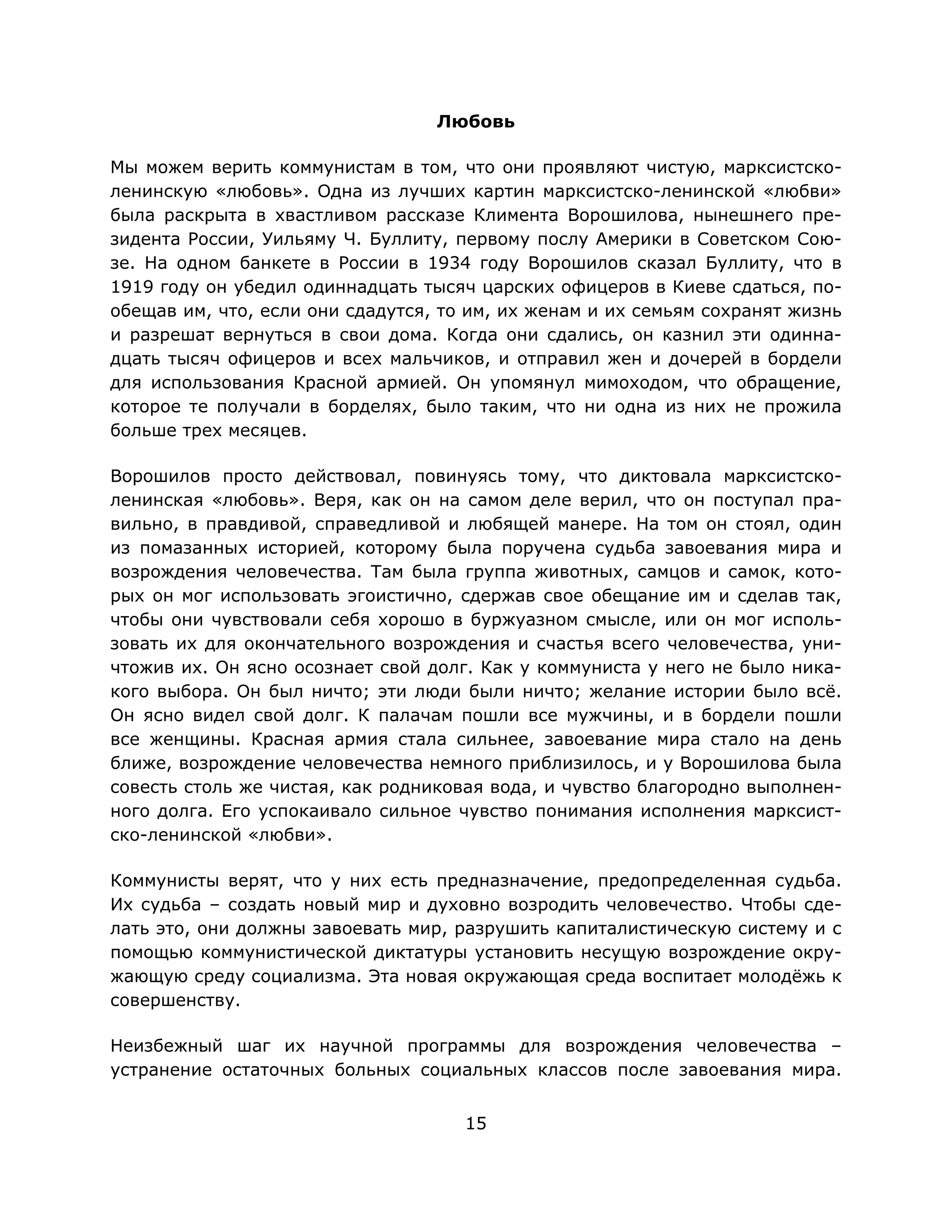 15
Любовь
Мы можем верить коммунистам в том, что они проявляют чистую, марксистско-
ленинскую «любовь». Одна из лучших картин марксистско-ленинской «любви»
была раскрыта в хвастливом рассказе Климента Ворошилова, нынешнего пре-
зидента России, Уильяму Ч. Буллиту, первому послу Америки в Советском Сою-
зе. На одном банкете в России в 1934 году Ворошилов сказал Буллиту, что в
1919 году он убедил одиннадцать тысяч царских офицеров в Киеве сдаться, по-
обещав им, что, если они сдадутся, то им, их женам и их семьям сохранят жизнь
и разрешат вернуться в свои дома. Когда они сдались, он казнил эти одинна-
дцать тысяч офицеров и всех мальчиков, и отправил жен и дочерей в бордели
для использования Красной армией. Он упомянул мимоходом, что обращение,
которое те получали в борделях, было таким, что ни одна из них не прожила
больше трех месяцев.
Ворошилов просто действовал, повинуясь тому, что диктовала марксистско-
ленинская «любовь». Веря, как он на самом деле верил, что он поступал пра-
вильно, в правдивой, справедливой и любящей манере. На том он стоял, один
из помазанных историей, которому была поручена судьба завоевания мира и
возрождения человечества. Там была группа животных, самцов и самок, кото-
рых он мог использовать эгоистично, сдержав свое обещание им и сделав так,
чтобы они чувствовали себя хорошо в буржуазном смысле, или он мог исполь-
зовать их для окончательного возрождения и счастья всего человечества, уни-
чтожив их. Он ясно осознает свой долг. Как у коммуниста у него не было ника-
кого выбора. Он был ничто; эти люди были ничто; желание истории было всё.
Он ясно видел свой долг. К палачам пошли все мужчины, и в бордели пошли
все женщины. Красная армия стала сильнее, завоевание мира стало на день
ближе, возрождение человечества немного приблизилось, и у Ворошилова была
совесть столь же чистая, как родниковая вода, и чувство благородно выполнен-
ного долга. Его успокаивало сильное чувство понимания исполнения марксист-
ско-ленинской «любви».
Коммунисты верят, что у них есть предназначение, предопределенная судьба.
Их судьба – создать новый мир и духовно возродить человечество. Чтобы сде-
лать это, они должны завоевать мир, разрушить капиталистическую систему и с
помощью коммунистической диктатуры установить несущую возрождение окру-
жающую среду социализма. Эта новая окружающая среда воспитает молодёжь к
совершенству.
Неизбежный шаг их научной программы для возрождения человечества –
устранение остаточных больных социальных классов после завоевания мира.
 