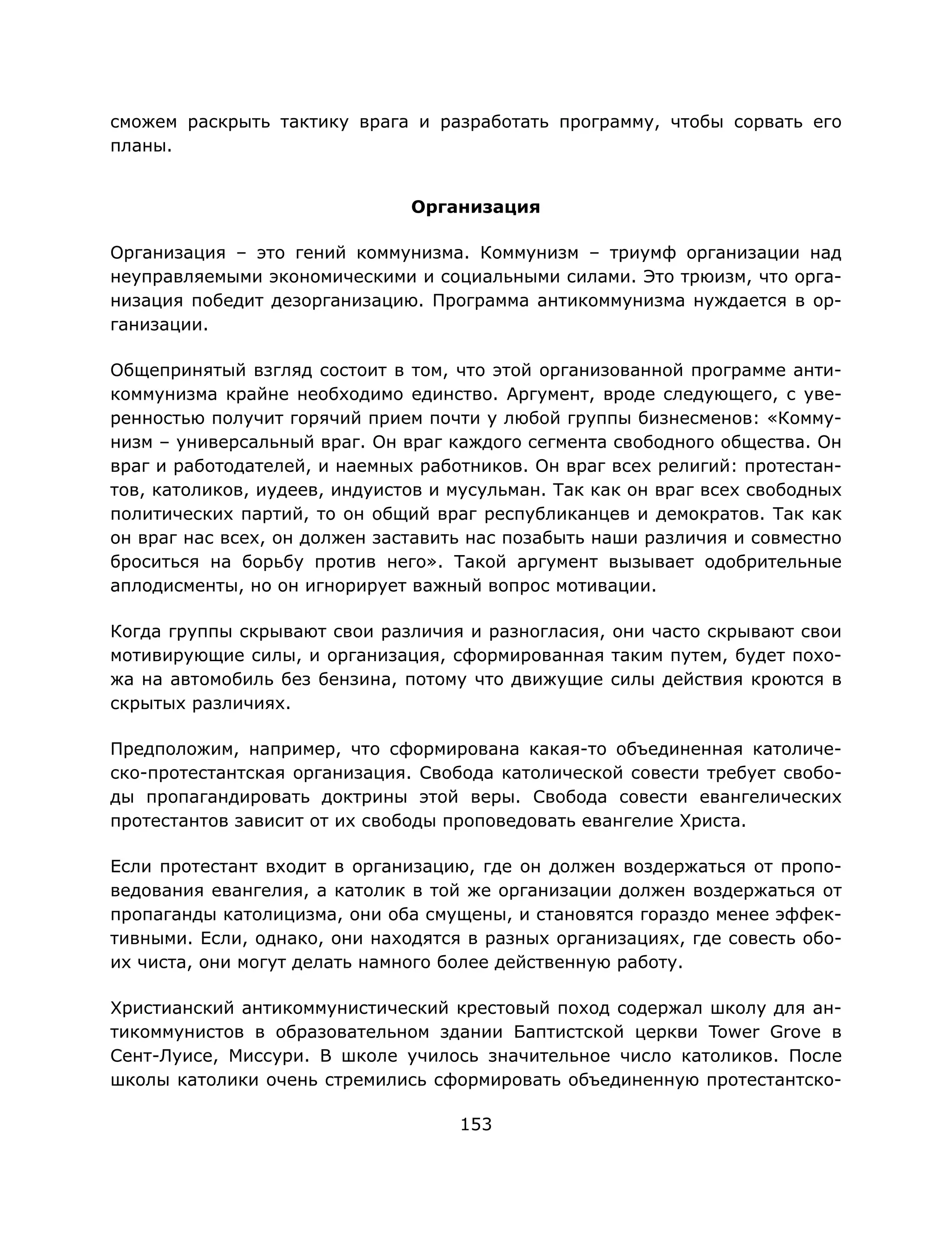 153
сможем раскрыть тактику врага и разработать программу, чтобы сорвать его
планы.
Организация
Организация – это гений коммунизма. Коммунизм – триумф организации над
неуправляемыми экономическими и социальными силами. Это трюизм, что орга-
низация победит дезорганизацию. Программа антикоммунизма нуждается в ор-
ганизации.
Общепринятый взгляд состоит в том, что этой организованной программе анти-
коммунизма крайне необходимо единство. Аргумент, вроде следующего, с уве-
ренностью получит горячий прием почти у любой группы бизнесменов: «Комму-
низм – универсальный враг. Он враг каждого сегмента свободного общества. Он
враг и работодателей, и наемных работников. Он враг всех религий: протестан-
тов, католиков, иудеев, индуистов и мусульман. Так как он враг всех свободных
политических партий, то он общий враг республиканцев и демократов. Так как
он враг нас всех, он должен заставить нас позабыть наши различия и совместно
броситься на борьбу против него». Такой аргумент вызывает одобрительные
аплодисменты, но он игнорирует важный вопрос мотивации.
Когда группы скрывают свои различия и разногласия, они часто скрывают свои
мотивирующие силы, и организация, сформированная таким путем, будет похо-
жа на автомобиль без бензина, потому что движущие силы действия кроются в
скрытых различиях.
Предположим, например, что сформирована какая-то объединенная католиче-
ско-протестантская организация. Свобода католической совести требует свобо-
ды пропагандировать доктрины этой веры. Свобода совести евангелических
протестантов зависит от их свободы проповедовать евангелие Христа.
Если протестант входит в организацию, где он должен воздержаться от пропо-
ведования евангелия, а католик в той же организации должен воздержаться от
пропаганды католицизма, они оба смущены, и становятся гораздо менее эффек-
тивными. Если, однако, они находятся в разных организациях, где совесть обо-
их чиста, они могут делать намного более действенную работу.
Христианский антикоммунистический крестовый поход содержал школу для ан-
тикоммунистов в образовательном здании Баптистской церкви Tower Grove в
Сент-Луисе, Миссури. В школе училось значительное число католиков. После
школы католики очень стремились сформировать объединенную протестантско-
 