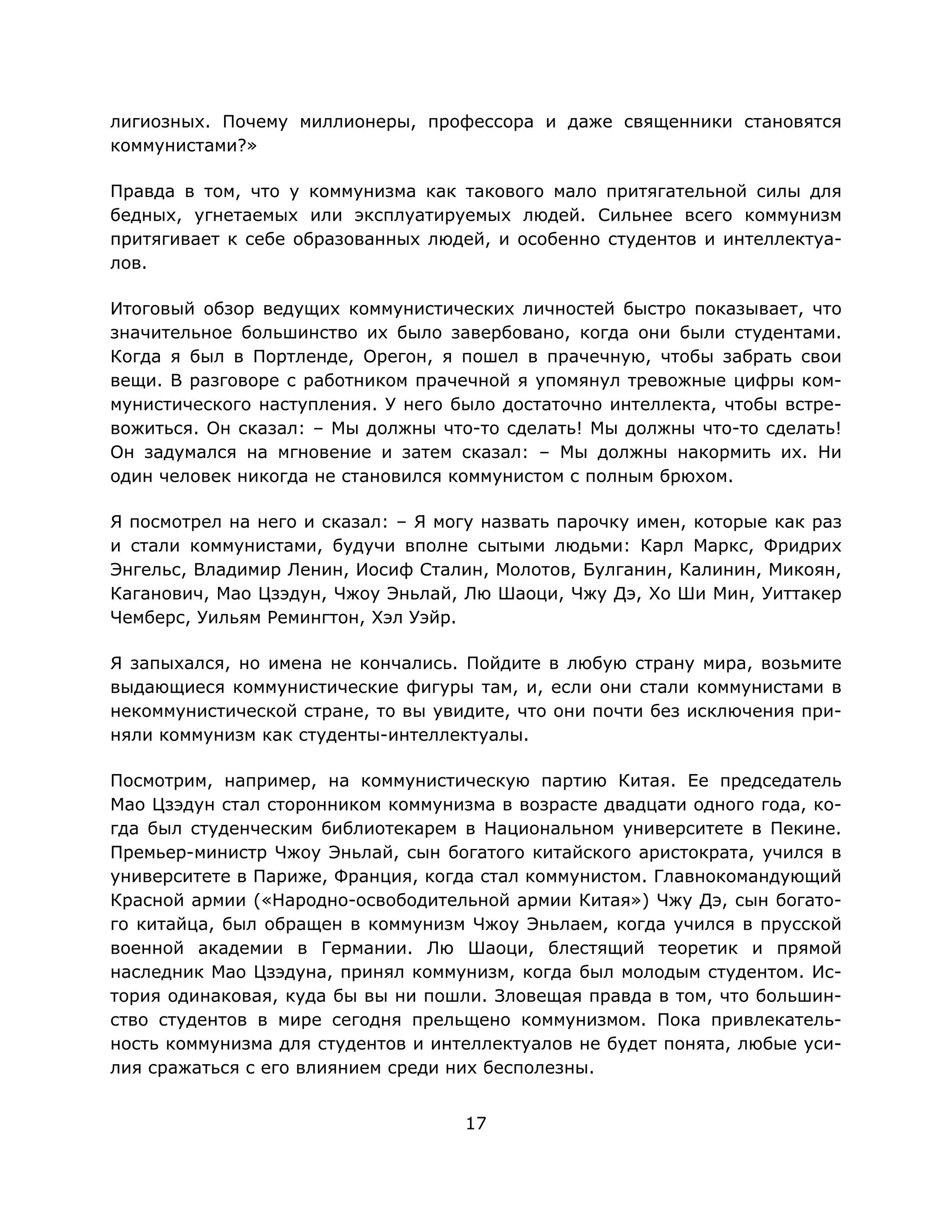 17
лигиозных. Почему миллионеры, профессора и даже священники становятся
коммунистами?»
Правда в том, что у коммунизма как такового мало притягательной силы для
бедных, угнетаемых или эксплуатируемых людей. Сильнее всего коммунизм
притягивает к себе образованных людей, и особенно студентов и интеллектуа-
лов.
Итоговый обзор ведущих коммунистических личностей быстро показывает, что
значительное большинство их было завербовано, когда они были студентами.
Когда я был в Портленде, Орегон, я пошел в прачечную, чтобы забрать свои
вещи. В разговоре с работником прачечной я упомянул тревожные цифры ком-
мунистического наступления. У него было достаточно интеллекта, чтобы встре-
вожиться. Он сказал: – Мы должны что-то сделать! Мы должны что-то сделать!
Он задумался на мгновение и затем сказал: – Мы должны накормить их. Ни
один человек никогда не становился коммунистом с полным брюхом.
Я посмотрел на него и сказал: – Я могу назвать парочку имен, которые как раз
и стали коммунистами, будучи вполне сытыми людьми: Карл Маркс, Фридрих
Энгельс, Владимир Ленин, Иосиф Сталин, Молотов, Булганин, Калинин, Микоян,
Каганович, Мао Цзэдун, Чжоу Эньлай, Лю Шаоци, Чжу Дэ, Хо Ши Мин, Уиттакер
Чемберс, Уильям Ремингтон, Хэл Уэйр.
Я запыхался, но имена не кончались. Пойдите в любую страну мира, возьмите
выдающиеся коммунистические фигуры там, и, если они стали коммунистами в
некоммунистической стране, то вы увидите, что они почти без исключения при-
няли коммунизм как студенты-интеллектуалы.
Посмотрим, например, на коммунистическую партию Китая. Ее председатель
Мао Цзэдун стал сторонником коммунизма в возрасте двадцати одного года, ко-
гда был студенческим библиотекарем в Национальном университете в Пекине.
Премьер-министр Чжоу Эньлай, сын богатого китайского аристократа, учился в
университете в Париже, Франция, когда стал коммунистом. Главнокомандующий
Красной армии («Народно-освободительной армии Китая») Чжу Дэ, сын богато-
го китайца, был обращен в коммунизм Чжоу Эньлаем, когда учился в прусской
военной академии в Германии. Лю Шаоци, блестящий теоретик и прямой
наследник Мао Цзэдуна, принял коммунизм, когда был молодым студентом. Ис-
тория одинаковая, куда бы вы ни пошли. Зловещая правда в том, что большин-
ство студентов в мире сегодня прельщено коммунизмом. Пока привлекатель-
ность коммунизма для студентов и интеллектуалов не будет понята, любые уси-
лия сражаться с его влиянием среди них бесполезны.
 