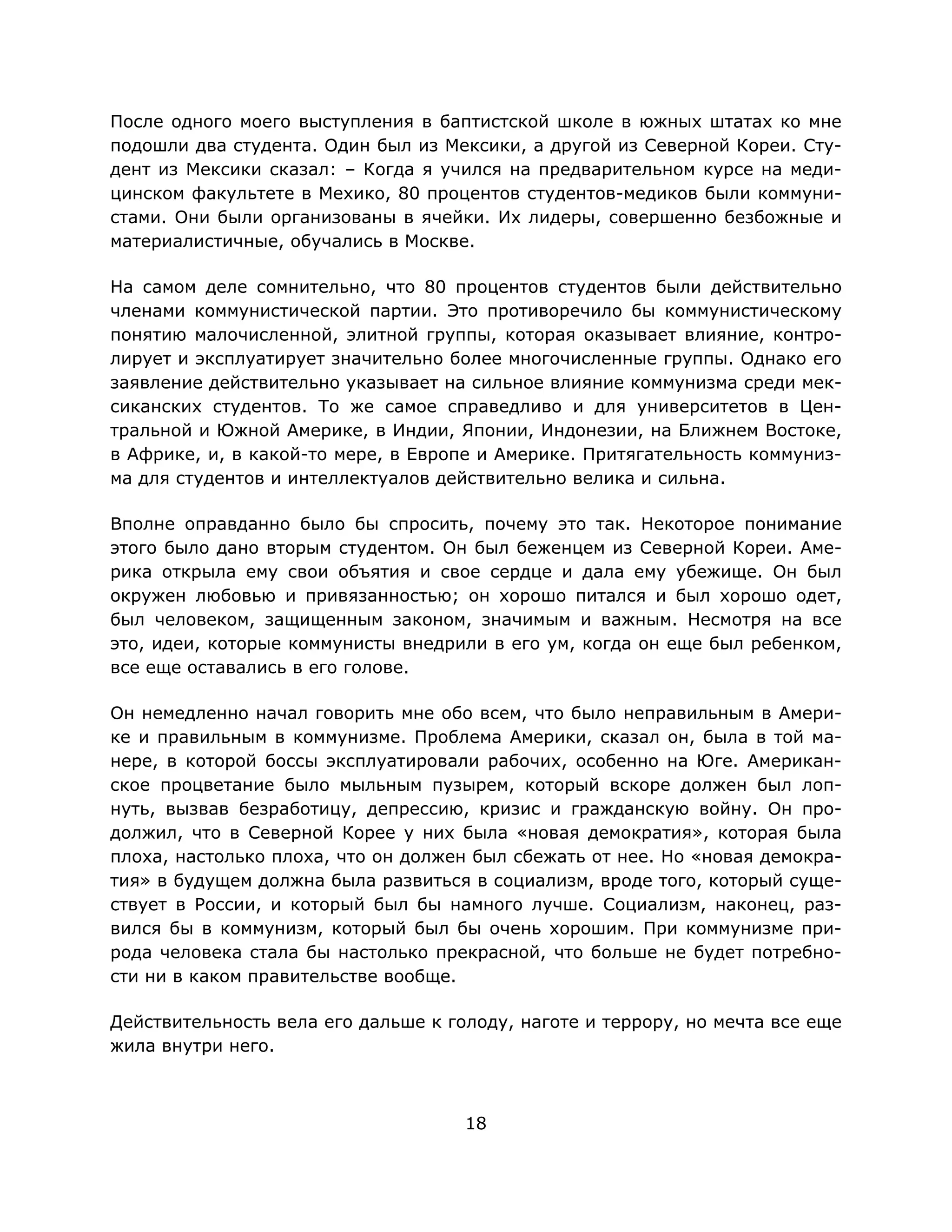 18
После одного моего выступления в баптистской школе в южных штатах ко мне
подошли два студента. Один был из Мексики, а другой из Северной Кореи. Сту-
дент из Мексики сказал: – Когда я учился на предварительном курсе на меди-
цинском факультете в Мехико, 80 процентов студентов-медиков были коммуни-
стами. Они были организованы в ячейки. Их лидеры, совершенно безбожные и
материалистичные, обучались в Москве.
На самом деле сомнительно, что 80 процентов студентов были действительно
членами коммунистической партии. Это противоречило бы коммунистическому
понятию малочисленной, элитной группы, которая оказывает влияние, контро-
лирует и эксплуатирует значительно более многочисленные группы. Однако его
заявление действительно указывает на сильное влияние коммунизма среди мек-
сиканских студентов. То же самое справедливо и для университетов в Цен-
тральной и Южной Америке, в Индии, Японии, Индонезии, на Ближнем Востоке,
в Африке, и, в какой-то мере, в Европе и Америке. Притягательность коммуниз-
ма для студентов и интеллектуалов действительно велика и сильна.
Вполне оправданно было бы спросить, почему это так. Некоторое понимание
этого было дано вторым студентом. Он был беженцем из Северной Кореи. Аме-
рика открыла ему свои объятия и свое сердце и дала ему убежище. Он был
окружен любовью и привязанностью; он хорошо питался и был хорошо одет,
был человеком, защищенным законом, значимым и важным. Несмотря на все
это, идеи, которые коммунисты внедрили в его ум, когда он еще был ребенком,
все еще оставались в его голове.
Он немедленно начал говорить мне обо всем, что было неправильным в Амери-
ке и правильным в коммунизме. Проблема Америки, сказал он, была в той ма-
нере, в которой боссы эксплуатировали рабочих, особенно на Юге. Американ-
ское процветание было мыльным пузырем, который вскоре должен был лоп-
нуть, вызвав безработицу, депрессию, кризис и гражданскую войну. Он про-
должил, что в Северной Корее у них была «новая демократия», которая была
плоха, настолько плоха, что он должен был сбежать от нее. Но «новая демокра-
тия» в будущем должна была развиться в социализм, вроде того, который суще-
ствует в России, и который был бы намного лучше. Социализм, наконец, раз-
вился бы в коммунизм, который был бы очень хорошим. При коммунизме при-
рода человека стала бы настолько прекрасной, что больше не будет потребно-
сти ни в каком правительстве вообще.
Действительность вела его дальше к голоду, наготе и террору, но мечта все еще
жила внутри него.
 