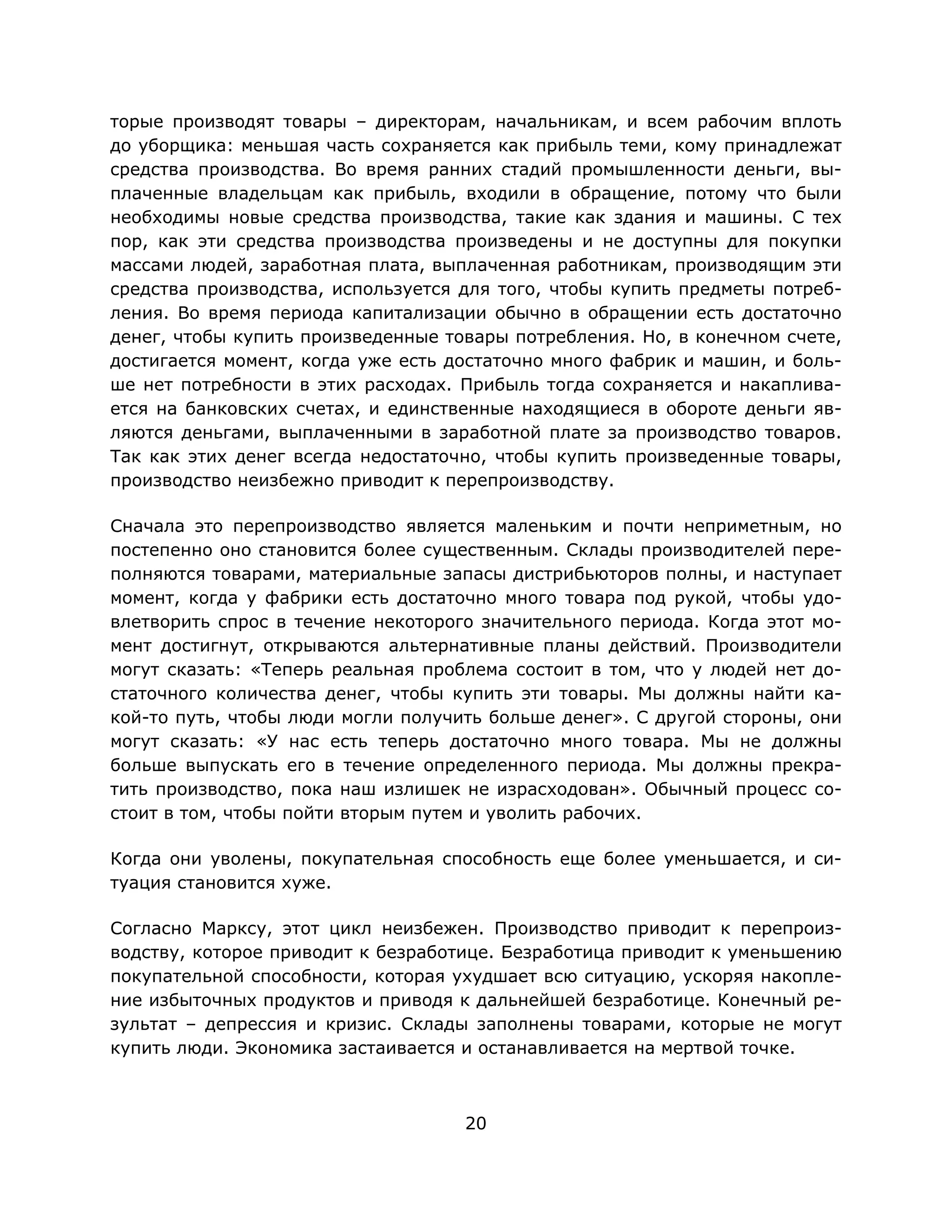 20
торые производят товары – директорам, начальникам, и всем рабочим вплоть
до уборщика: меньшая часть сохраняется как прибыль теми, кому принадлежат
средства производства. Во время ранних стадий промышленности деньги, вы-
плаченные владельцам как прибыль, входили в обращение, потому что были
необходимы новые средства производства, такие как здания и машины. С тех
пор, как эти средства производства произведены и не доступны для покупки
массами людей, заработная плата, выплаченная работникам, производящим эти
средства производства, используется для того, чтобы купить предметы потреб-
ления. Во время периода капитализации обычно в обращении есть достаточно
денег, чтобы купить произведенные товары потребления. Но, в конечном счете,
достигается момент, когда уже есть достаточно много фабрик и машин, и боль-
ше нет потребности в этих расходах. Прибыль тогда сохраняется и накаплива-
ется на банковских счетах, и единственные находящиеся в обороте деньги яв-
ляются деньгами, выплаченными в заработной плате за производство товаров.
Так как этих денег всегда недостаточно, чтобы купить произведенные товары,
производство неизбежно приводит к перепроизводству.
Сначала это перепроизводство является маленьким и почти неприметным, но
постепенно оно становится более существенным. Склады производителей пере-
полняются товарами, материальные запасы дистрибьюторов полны, и наступает
момент, когда у фабрики есть достаточно много товара под рукой, чтобы удо-
влетворить спрос в течение некоторого значительного периода. Когда этот мо-
мент достигнут, открываются альтернативные планы действий. Производители
могут сказать: «Теперь реальная проблема состоит в том, что у людей нет до-
статочного количества денег, чтобы купить эти товары. Мы должны найти ка-
кой-то путь, чтобы люди могли получить больше денег». С другой стороны, они
могут сказать: «У нас есть теперь достаточно много товара. Мы не должны
больше выпускать его в течение определенного периода. Мы должны прекра-
тить производство, пока наш излишек не израсходован». Обычный процесс со-
стоит в том, чтобы пойти вторым путем и уволить рабочих.
Когда они уволены, покупательная способность еще более уменьшается, и си-
туация становится хуже.
Согласно Марксу, этот цикл неизбежен. Производство приводит к перепроиз-
водству, которое приводит к безработице. Безработица приводит к уменьшению
покупательной способности, которая ухудшает всю ситуацию, ускоряя накопле-
ние избыточных продуктов и приводя к дальнейшей безработице. Конечный ре-
зультат – депрессия и кризис. Склады заполнены товарами, которые не могут
купить люди. Экономика застаивается и останавливается на мертвой точке.
 