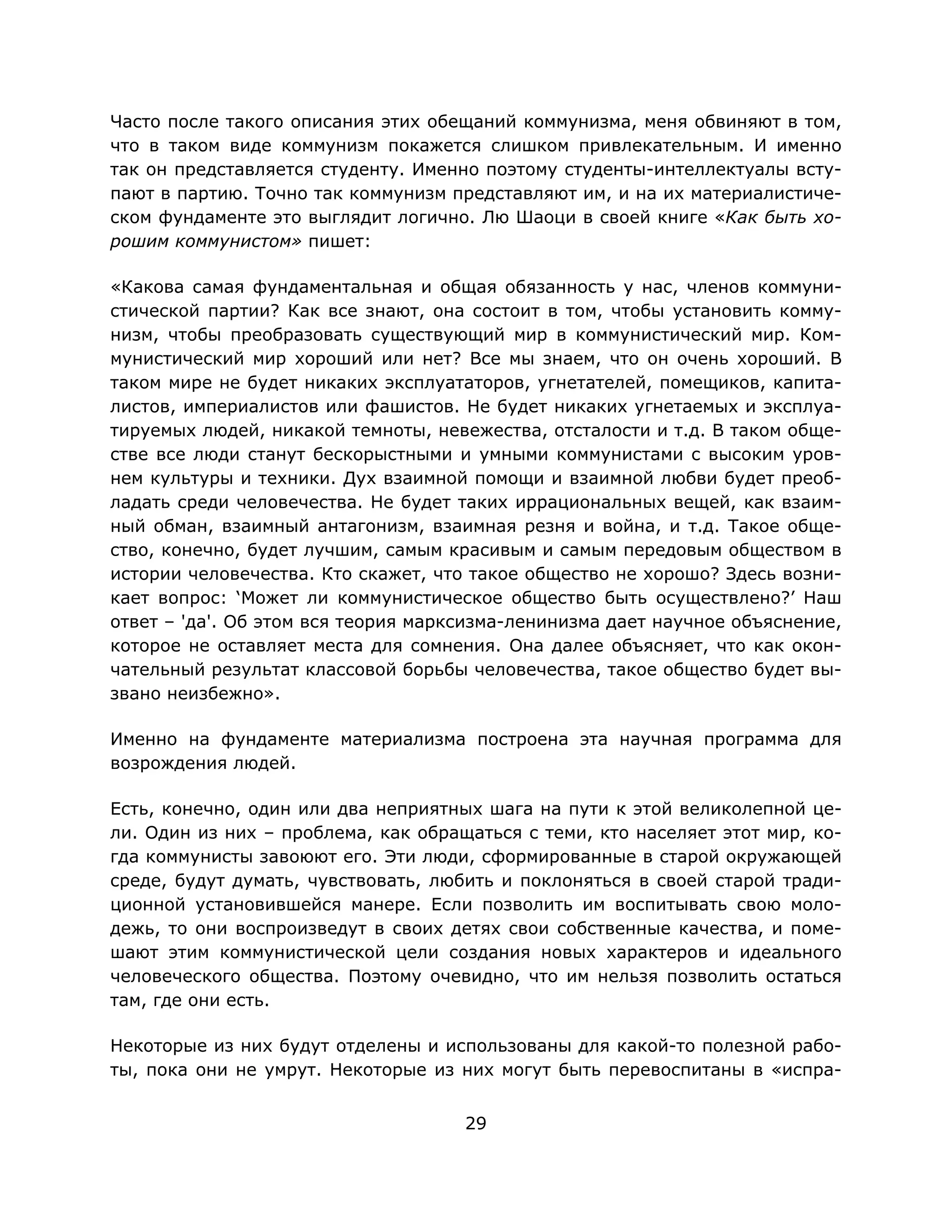 29
Часто после такого описания этих обещаний коммунизма, меня обвиняют в том,
что в таком виде коммунизм покажется слишком привлекательным. И именно
так он представляется студенту. Именно поэтому студенты-интеллектуалы всту-
пают в партию. Точно так коммунизм представляют им, и на их материалистиче-
ском фундаменте это выглядит логично. Лю Шаоци в своей книге «Как быть хо-
рошим коммунистом» пишет:
«Какова самая фундаментальная и общая обязанность у нас, членов коммуни-
стической партии? Как все знают, она состоит в том, чтобы установить комму-
низм, чтобы преобразовать существующий мир в коммунистический мир. Ком-
мунистический мир хороший или нет? Все мы знаем, что он очень хороший. В
таком мире не будет никаких эксплуататоров, угнетателей, помещиков, капита-
листов, империалистов или фашистов. Не будет никаких угнетаемых и эксплуа-
тируемых людей, никакой темноты, невежества, отсталости и т.д. В таком обще-
стве все люди станут бескорыстными и умными коммунистами с высоким уров-
нем культуры и техники. Дух взаимной помощи и взаимной любви будет преоб-
ладать среди человечества. Не будет таких иррациональных вещей, как взаим-
ный обман, взаимный антагонизм, взаимная резня и война, и т.д. Такое обще-
ство, конечно, будет лучшим, самым красивым и самым передовым обществом в
истории человечества. Кто скажет, что такое общество не хорошо? Здесь возни-
кает вопрос: ‘Может ли коммунистическое общество быть осуществлено?’ Наш
ответ – 'да'. Об этом вся теория марксизма-ленинизма дает научное объяснение,
которое не оставляет места для сомнения. Она далее объясняет, что как окон-
чательный результат классовой борьбы человечества, такое общество будет вы-
звано неизбежно».
Именно на фундаменте материализма построена эта научная программа для
возрождения людей.
Есть, конечно, один или два неприятных шага на пути к этой великолепной це-
ли. Один из них – проблема, как обращаться с теми, кто населяет этот мир, ко-
гда коммунисты завоюют его. Эти люди, сформированные в старой окружающей
среде, будут думать, чувствовать, любить и поклоняться в своей старой тради-
ционной установившейся манере. Если позволить им воспитывать свою моло-
дежь, то они воспроизведут в своих детях свои собственные качества, и поме-
шают этим коммунистической цели создания новых характеров и идеального
человеческого общества. Поэтому очевидно, что им нельзя позволить остаться
там, где они есть.
Некоторые из них будут отделены и использованы для какой-то полезной рабо-
ты, пока они не умрут. Некоторые из них могут быть перевоспитаны в «испра-
 