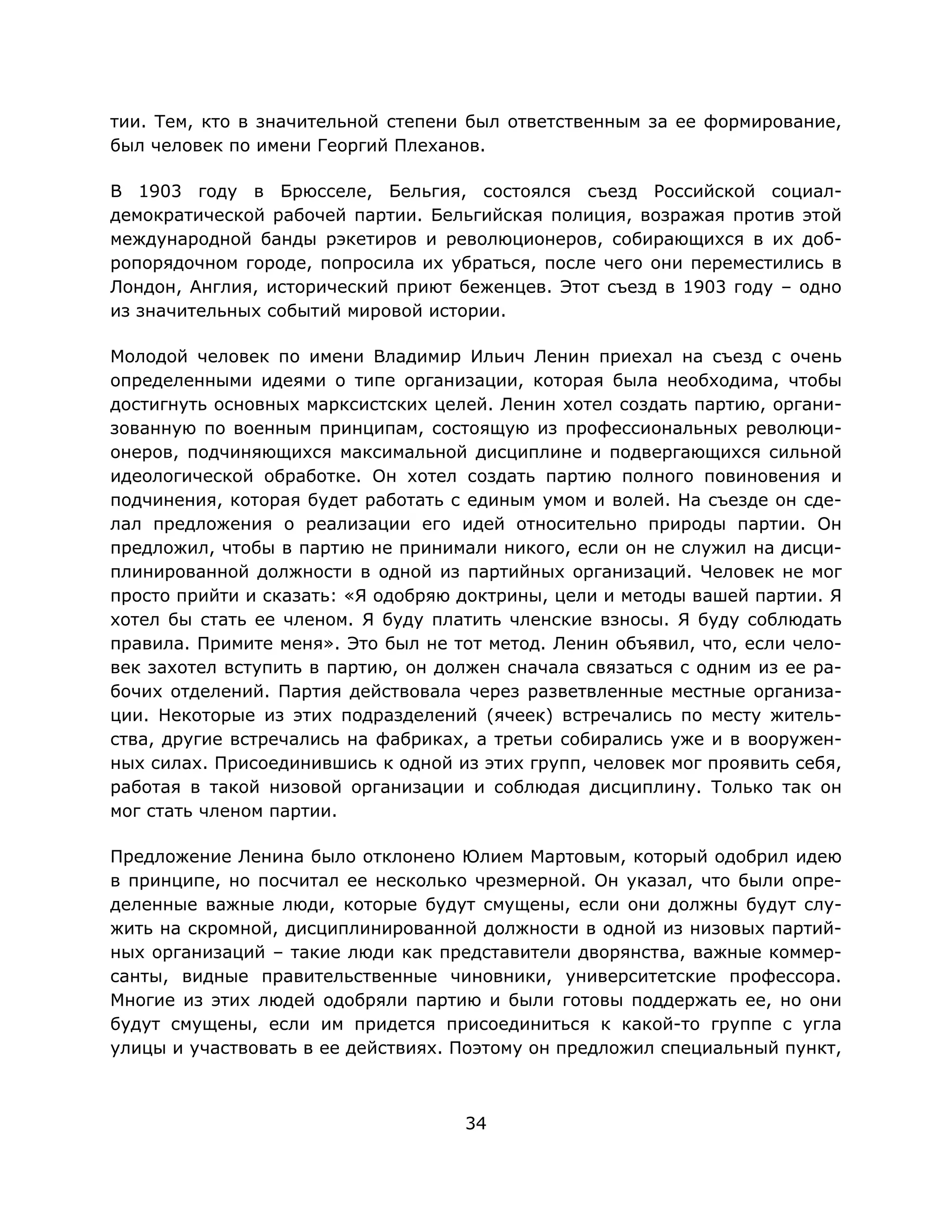 34
тии. Тем, кто в значительной степени был ответственным за ее формирование,
был человек по имени Георгий Плеханов.
В 1903 году в Брюсселе, Бельгия, состоялся съезд Российской социал-
демократической рабочей партии. Бельгийская полиция, возражая против этой
международной банды рэкетиров и революционеров, собирающихся в их доб-
ропорядочном городе, попросила их убраться, после чего они переместились в
Лондон, Англия, исторический приют беженцев. Этот съезд в 1903 году – одно
из значительных событий мировой истории.
Молодой человек по имени Владимир Ильич Ленин приехал на съезд с очень
определенными идеями о типе организации, которая была необходима, чтобы
достигнуть основных марксистских целей. Ленин хотел создать партию, органи-
зованную по военным принципам, состоящую из профессиональных революци-
онеров, подчиняющихся максимальной дисциплине и подвергающихся сильной
идеологической обработке. Он хотел создать партию полного повиновения и
подчинения, которая будет работать с единым умом и волей. На съезде он сде-
лал предложения о реализации его идей относительно природы партии. Он
предложил, чтобы в партию не принимали никого, если он не служил на дисци-
плинированной должности в одной из партийных организаций. Человек не мог
просто прийти и сказать: «Я одобряю доктрины, цели и методы вашей партии. Я
хотел бы стать ее членом. Я буду платить членские взносы. Я буду соблюдать
правила. Примите меня». Это был не тот метод. Ленин объявил, что, если чело-
век захотел вступить в партию, он должен сначала связаться с одним из ее ра-
бочих отделений. Партия действовала через разветвленные местные организа-
ции. Некоторые из этих подразделений (ячеек) встречались по месту житель-
ства, другие встречались на фабриках, а третьи собирались уже и в вооружен-
ных силах. Присоединившись к одной из этих групп, человек мог проявить себя,
работая в такой низовой организации и соблюдая дисциплину. Только так он
мог стать членом партии.
Предложение Ленина было отклонено Юлием Мартовым, который одобрил идею
в принципе, но посчитал ее несколько чрезмерной. Он указал, что были опре-
деленные важные люди, которые будут смущены, если они должны будут слу-
жить на скромной, дисциплинированной должности в одной из низовых партий-
ных организаций – такие люди как представители дворянства, важные коммер-
санты, видные правительственные чиновники, университетские профессора.
Многие из этих людей одобряли партию и были готовы поддержать ее, но они
будут смущены, если им придется присоединиться к какой-то группе с угла
улицы и участвовать в ее действиях. Поэтому он предложил специальный пункт,
 