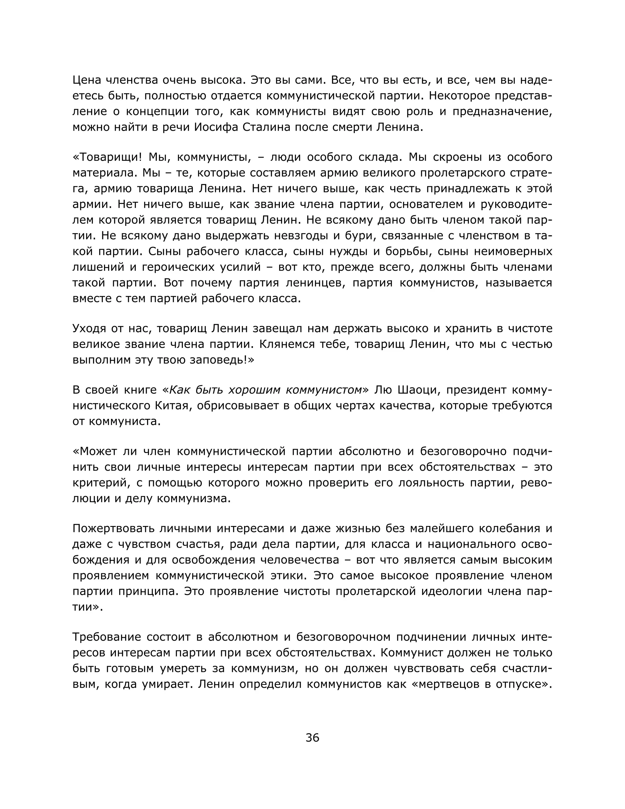 36
Цена членства очень высока. Это вы сами. Все, что вы есть, и все, чем вы наде-
етесь быть, полностью отдается коммунистической партии. Некоторое представ-
ление о концепции того, как коммунисты видят свою роль и предназначение,
можно найти в речи Иосифа Сталина после смерти Ленина.
«Товарищи! Мы, коммунисты, – люди особого склада. Мы скроены из особого
материала. Мы – те, которые составляем армию великого пролетарского страте-
га, армию товарища Ленина. Нет ничего выше, как честь принадлежать к этой
армии. Нет ничего выше, как звание члена партии, основателем и руководите-
лем которой является товарищ Ленин. Не всякому дано быть членом такой пар-
тии. Не всякому дано выдержать невзгоды и бури, связанные с членством в та-
кой партии. Сыны рабочего класса, сыны нужды и борьбы, сыны неимоверных
лишений и героических усилий – вот кто, прежде всего, должны быть членами
такой партии. Вот почему партия ленинцев, партия коммунистов, называется
вместе с тем партией рабочего класса.
Уходя от нас, товарищ Ленин завещал нам держать высоко и хранить в чистоте
великое звание члена партии. Клянемся тебе, товарищ Ленин, что мы с честью
выполним эту твою заповедь!»
В своей книге «Как быть хорошим коммунистом» Лю Шаоци, президент комму-
нистического Китая, обрисовывает в общих чертах качества, которые требуются
от коммуниста.
«Может ли член коммунистической партии абсолютно и безоговорочно подчи-
нить свои личные интересы интересам партии при всех обстоятельствах – это
критерий, с помощью которого можно проверить его лояльность партии, рево-
люции и делу коммунизма.
Пожертвовать личными интересами и даже жизнью без малейшего колебания и
даже с чувством счастья, ради дела партии, для класса и национального осво-
бождения и для освобождения человечества – вот что является самым высоким
проявлением коммунистической этики. Это самое высокое проявление членом
партии принципа. Это проявление чистоты пролетарской идеологии члена пар-
тии».
Требование состоит в абсолютном и безоговорочном подчинении личных инте-
ресов интересам партии при всех обстоятельствах. Коммунист должен не только
быть готовым умереть за коммунизм, но он должен чувствовать себя счастли-
вым, когда умирает. Ленин определил коммунистов как «мертвецов в отпуске».
 