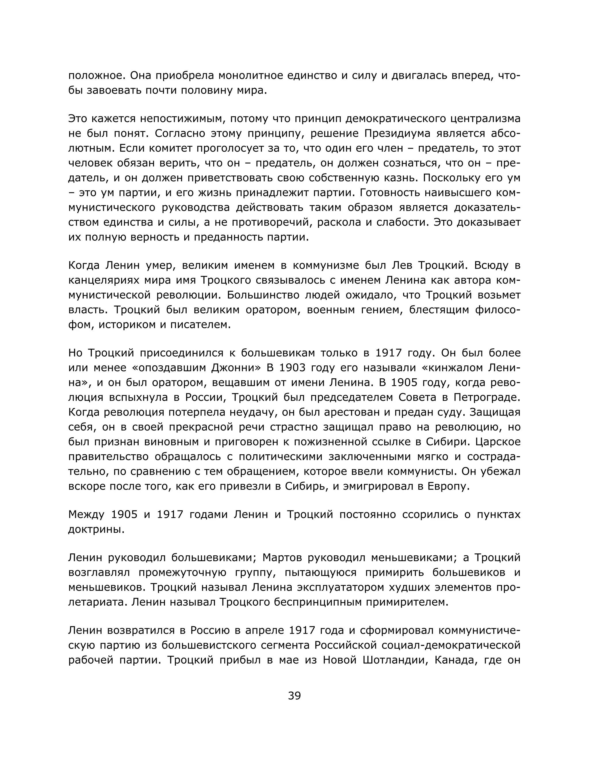 39
положное. Она приобрела монолитное единство и силу и двигалась вперед, что-
бы завоевать почти половину мира.
Это кажется непостижимым, потому что принцип демократического централизма
не был понят. Согласно этому принципу, решение Президиума является абсо-
лютным. Если комитет проголосует за то, что один его член – предатель, то этот
человек обязан верить, что он – предатель, он должен сознаться, что он – пре-
датель, и он должен приветствовать свою собственную казнь. Поскольку его ум
– это ум партии, и его жизнь принадлежит партии. Готовность наивысшего ком-
мунистического руководства действовать таким образом является доказатель-
ством единства и силы, а не противоречий, раскола и слабости. Это доказывает
их полную верность и преданность партии.
Когда Ленин умер, великим именем в коммунизме был Лев Троцкий. Всюду в
канцеляриях мира имя Троцкого связывалось с именем Ленина как автора ком-
мунистической революции. Большинство людей ожидало, что Троцкий возьмет
власть. Троцкий был великим оратором, военным гением, блестящим филосо-
фом, историком и писателем.
Но Троцкий присоединился к большевикам только в 1917 году. Он был более
или менее «опоздавшим Джонни» В 1903 году его называли «кинжалом Лени-
на», и он был оратором, вещавшим от имени Ленина. В 1905 году, когда рево-
люция вспыхнула в России, Троцкий был председателем Совета в Петрограде.
Когда революция потерпела неудачу, он был арестован и предан суду. Защищая
себя, он в своей прекрасной речи страстно защищал право на революцию, но
был признан виновным и приговорен к пожизненной ссылке в Сибири. Царское
правительство обращалось с политическими заключенными мягко и сострада-
тельно, по сравнению с тем обращением, которое ввели коммунисты. Он убежал
вскоре после того, как его привезли в Сибирь, и эмигрировал в Европу.
Между 1905 и 1917 годами Ленин и Троцкий постоянно ссорились о пунктах
доктрины.
Ленин руководил большевиками; Мартов руководил меньшевиками; а Троцкий
возглавлял промежуточную группу, пытающуюся примирить большевиков и
меньшевиков. Троцкий называл Ленина эксплуататором худших элементов про-
летариата. Ленин называл Троцкого беспринципным примирителем.
Ленин возвратился в Россию в апреле 1917 года и сформировал коммунистиче-
скую партию из большевистского сегмента Российской социал-демократической
рабочей партии. Троцкий прибыл в мае из Новой Шотландии, Канада, где он
 