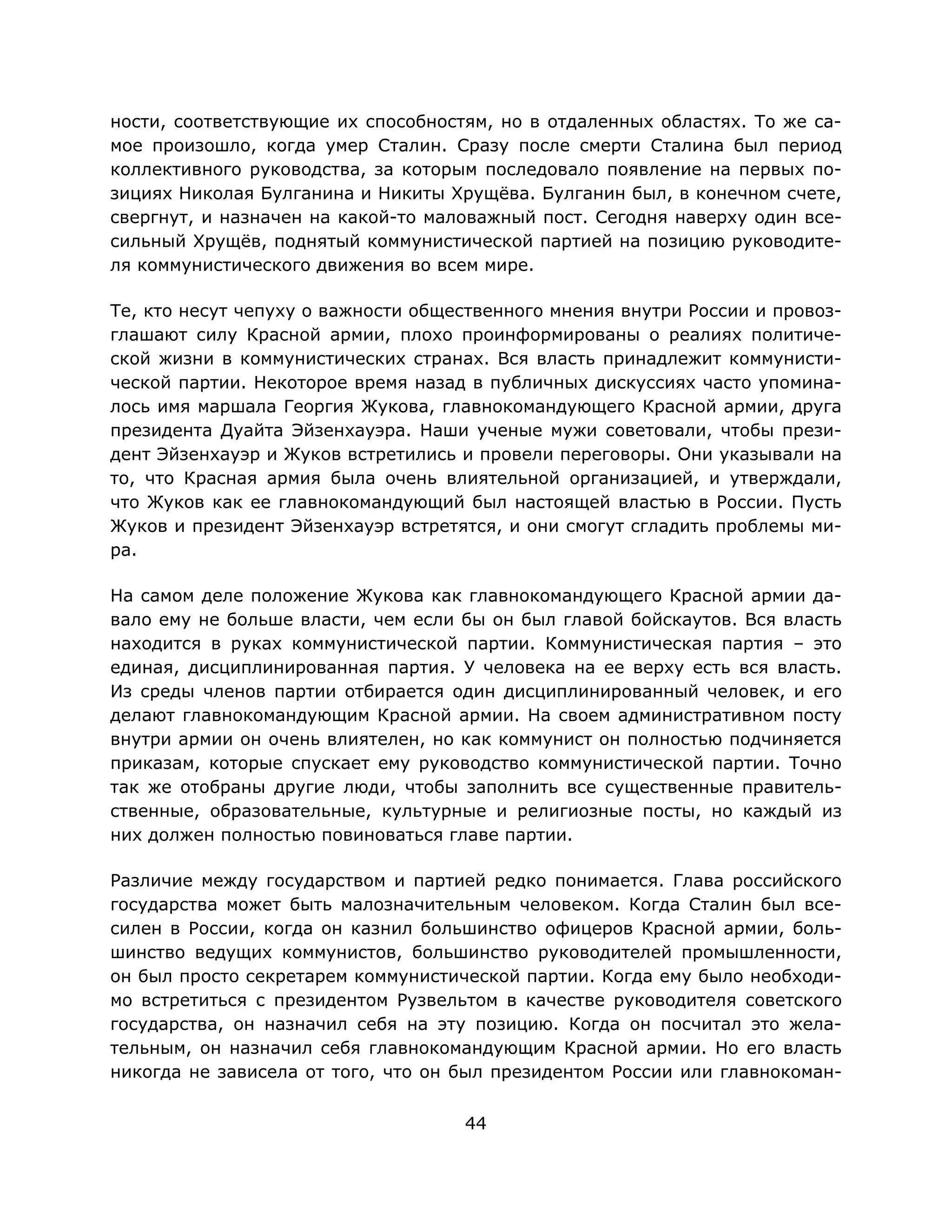 44
ности, соответствующие их способностям, но в отдаленных областях. То же са-
мое произошло, когда умер Сталин. Сразу после смерти Сталина был период
коллективного руководства, за которым последовало появление на первых по-
зициях Николая Булганина и Никиты Хрущёва. Булганин был, в конечном счете,
свергнут, и назначен на какой-то маловажный пост. Сегодня наверху один все-
сильный Хрущёв, поднятый коммунистической партией на позицию руководите-
ля коммунистического движения во всем мире.
Те, кто несут чепуху о важности общественного мнения внутри России и провоз-
глашают силу Красной армии, плохо проинформированы о реалиях политиче-
ской жизни в коммунистических странах. Вся власть принадлежит коммунисти-
ческой партии. Некоторое время назад в публичных дискуссиях часто упомина-
лось имя маршала Георгия Жукова, главнокомандующего Красной армии, друга
президента Дуайта Эйзенхауэра. Наши ученые мужи советовали, чтобы прези-
дент Эйзенхауэр и Жуков встретились и провели переговоры. Они указывали на
то, что Красная армия была очень влиятельной организацией, и утверждали,
что Жуков как ее главнокомандующий был настоящей властью в России. Пусть
Жуков и президент Эйзенхауэр встретятся, и они смогут сгладить проблемы ми-
ра.
На самом деле положение Жукова как главнокомандующего Красной армии да-
вало ему не больше власти, чем если бы он был главой бойскаутов. Вся власть
находится в руках коммунистической партии. Коммунистическая партия – это
единая, дисциплинированная партия. У человека на ее верху есть вся власть.
Из среды членов партии отбирается один дисциплинированный человек, и его
делают главнокомандующим Красной армии. На своем административном посту
внутри армии он очень влиятелен, но как коммунист он полностью подчиняется
приказам, которые спускает ему руководство коммунистической партии. Точно
так же отобраны другие люди, чтобы заполнить все существенные правитель-
ственные, образовательные, культурные и религиозные посты, но каждый из
них должен полностью повиноваться главе партии.
Различие между государством и партией редко понимается. Глава российского
государства может быть малозначительным человеком. Когда Сталин был все-
силен в России, когда он казнил большинство офицеров Красной армии, боль-
шинство ведущих коммунистов, большинство руководителей промышленности,
он был просто секретарем коммунистической партии. Когда ему было необходи-
мо встретиться с президентом Рузвельтом в качестве руководителя советского
государства, он назначил себя на эту позицию. Когда он посчитал это жела-
тельным, он назначил себя главнокомандующим Красной армии. Но его власть
никогда не зависела от того, что он был президентом России или главнокоман-
 