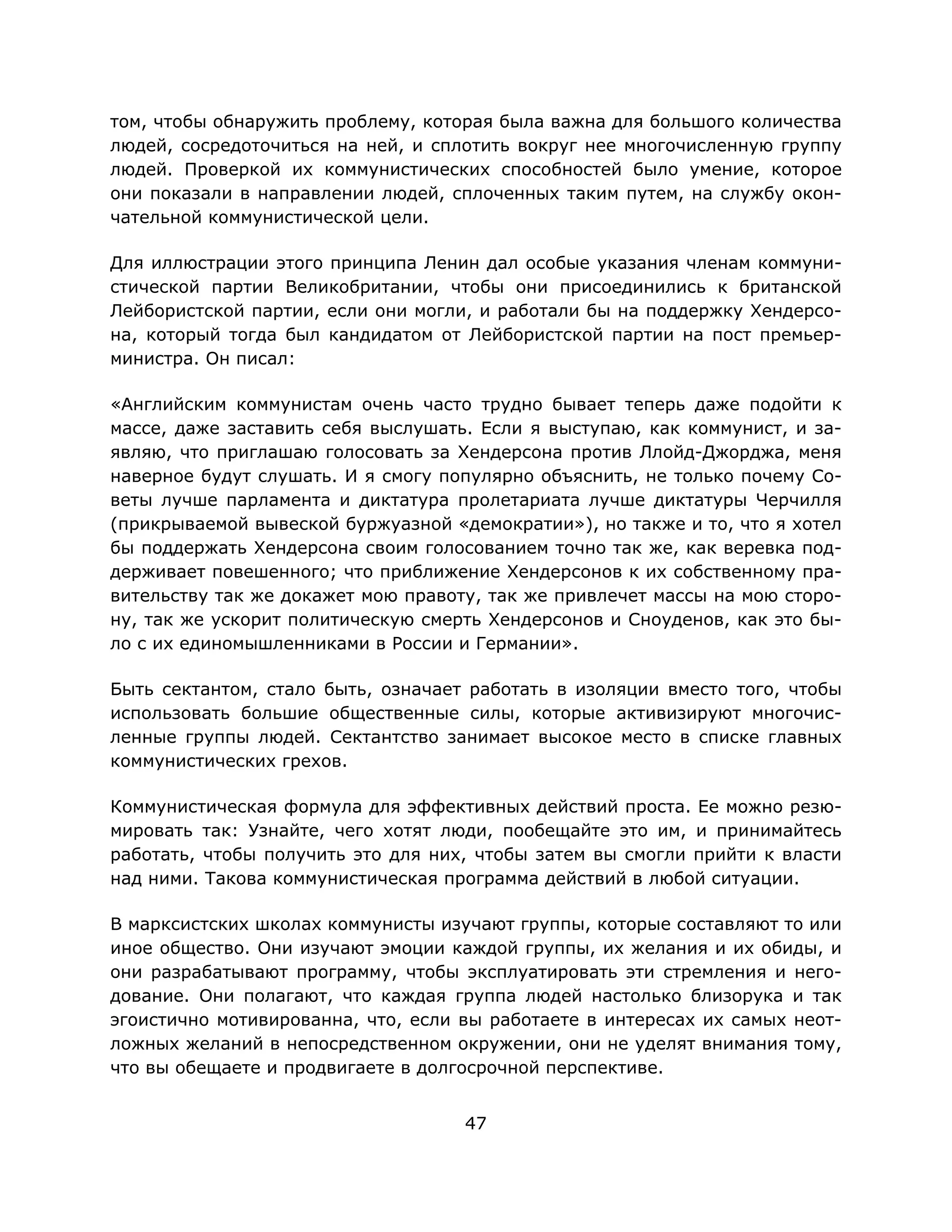 47
том, чтобы обнаружить проблему, которая была важна для большого количества
людей, сосредоточиться на ней, и сплотить вокруг нее многочисленную группу
людей. Проверкой их коммунистических способностей было умение, которое
они показали в направлении людей, сплоченных таким путем, на службу окон-
чательной коммунистической цели.
Для иллюстрации этого принципа Ленин дал особые указания членам коммуни-
стической партии Великобритании, чтобы они присоединились к британской
Лейбористской партии, если они могли, и работали бы на поддержку Хендерсо-
на, который тогда был кандидатом от Лейбористской партии на пост премьер-
министра. Он писал:
«Английским коммунистам очень часто трудно бывает теперь даже подойти к
массе, даже заставить себя выслушать. Если я выступаю, как коммунист, и за-
являю, что приглашаю голосовать за Хендерсона против Ллойд-Джорджа, меня
наверное будут слушать. И я смогу популярно объяснить, не только почему Со-
веты лучше парламента и диктатура пролетариата лучше диктатуры Черчилля
(прикрываемой вывеской буржуазной «демократии»), но также и то, что я хотел
бы поддержать Хендерсона своим голосованием точно так же, как веревка под-
держивает повешенного; что приближение Хендерсонов к их собственному пра-
вительству так же докажет мою правоту, так же привлечет массы на мою сторо-
ну, так же ускорит политическую смерть Хендерсонов и Сноуденов, как это бы-
ло с их единомышленниками в России и Германии».
Быть сектантом, стало быть, означает работать в изоляции вместо того, чтобы
использовать большие общественные силы, которые активизируют многочис-
ленные группы людей. Сектантство занимает высокое место в списке главных
коммунистических грехов.
Коммунистическая формула для эффективных действий проста. Ее можно резю-
мировать так: Узнайте, чего хотят люди, пообещайте это им, и принимайтесь
работать, чтобы получить это для них, чтобы затем вы смогли прийти к власти
над ними. Такова коммунистическая программа действий в любой ситуации.
В марксистских школах коммунисты изучают группы, которые составляют то или
иное общество. Они изучают эмоции каждой группы, их желания и их обиды, и
они разрабатывают программу, чтобы эксплуатировать эти стремления и него-
дование. Они полагают, что каждая группа людей настолько близорука и так
эгоистично мотивированна, что, если вы работаете в интересах их самых неот-
ложных желаний в непосредственном окружении, они не уделят внимания тому,
что вы обещаете и продвигаете в долгосрочной перспективе.
 