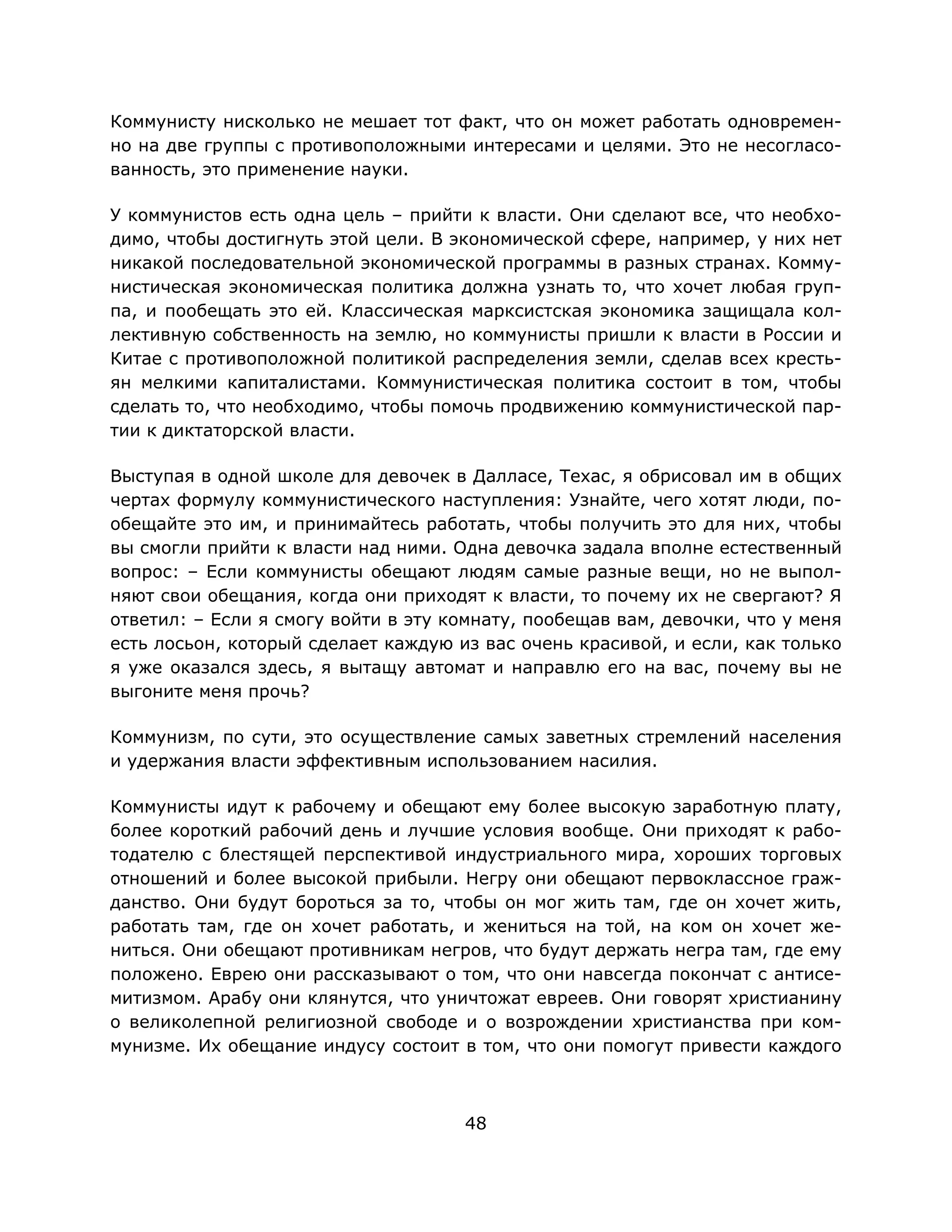 48
Коммунисту нисколько не мешает тот факт, что он может работать одновремен-
но на две группы с противоположными интересами и целями. Это не несогласо-
ванность, это применение науки.
У коммунистов есть одна цель – прийти к власти. Они сделают все, что необхо-
димо, чтобы достигнуть этой цели. В экономической сфере, например, у них нет
никакой последовательной экономической программы в разных странах. Комму-
нистическая экономическая политика должна узнать то, что хочет любая груп-
па, и пообещать это ей. Классическая марксистская экономика защищала кол-
лективную собственность на землю, но коммунисты пришли к власти в России и
Китае с противоположной политикой распределения земли, сделав всех кресть-
ян мелкими капиталистами. Коммунистическая политика состоит в том, чтобы
сделать то, что необходимо, чтобы помочь продвижению коммунистической пар-
тии к диктаторской власти.
Выступая в одной школе для девочек в Далласе, Техас, я обрисовал им в общих
чертах формулу коммунистического наступления: Узнайте, чего хотят люди, по-
обещайте это им, и принимайтесь работать, чтобы получить это для них, чтобы
вы смогли прийти к власти над ними. Одна девочка задала вполне естественный
вопрос: – Если коммунисты обещают людям самые разные вещи, но не выпол-
няют свои обещания, когда они приходят к власти, то почему их не свергают? Я
ответил: – Если я смогу войти в эту комнату, пообещав вам, девочки, что у меня
есть лосьон, который сделает каждую из вас очень красивой, и если, как только
я уже оказался здесь, я вытащу автомат и направлю его на вас, почему вы не
выгоните меня прочь?
Коммунизм, по сути, это осуществление самых заветных стремлений населения
и удержания власти эффективным использованием насилия.
Коммунисты идут к рабочему и обещают ему более высокую заработную плату,
более короткий рабочий день и лучшие условия вообще. Они приходят к рабо-
тодателю с блестящей перспективой индустриального мира, хороших торговых
отношений и более высокой прибыли. Негру они обещают первоклассное граж-
данство. Они будут бороться за то, чтобы он мог жить там, где он хочет жить,
работать там, где он хочет работать, и жениться на той, на ком он хочет же-
ниться. Они обещают противникам негров, что будут держать негра там, где ему
положено. Еврею они рассказывают о том, что они навсегда покончат с антисе-
митизмом. Арабу они клянутся, что уничтожат евреев. Они говорят христианину
о великолепной религиозной свободе и о возрождении христианства при ком-
мунизме. Их обещание индусу состоит в том, что они помогут привести каждого
 