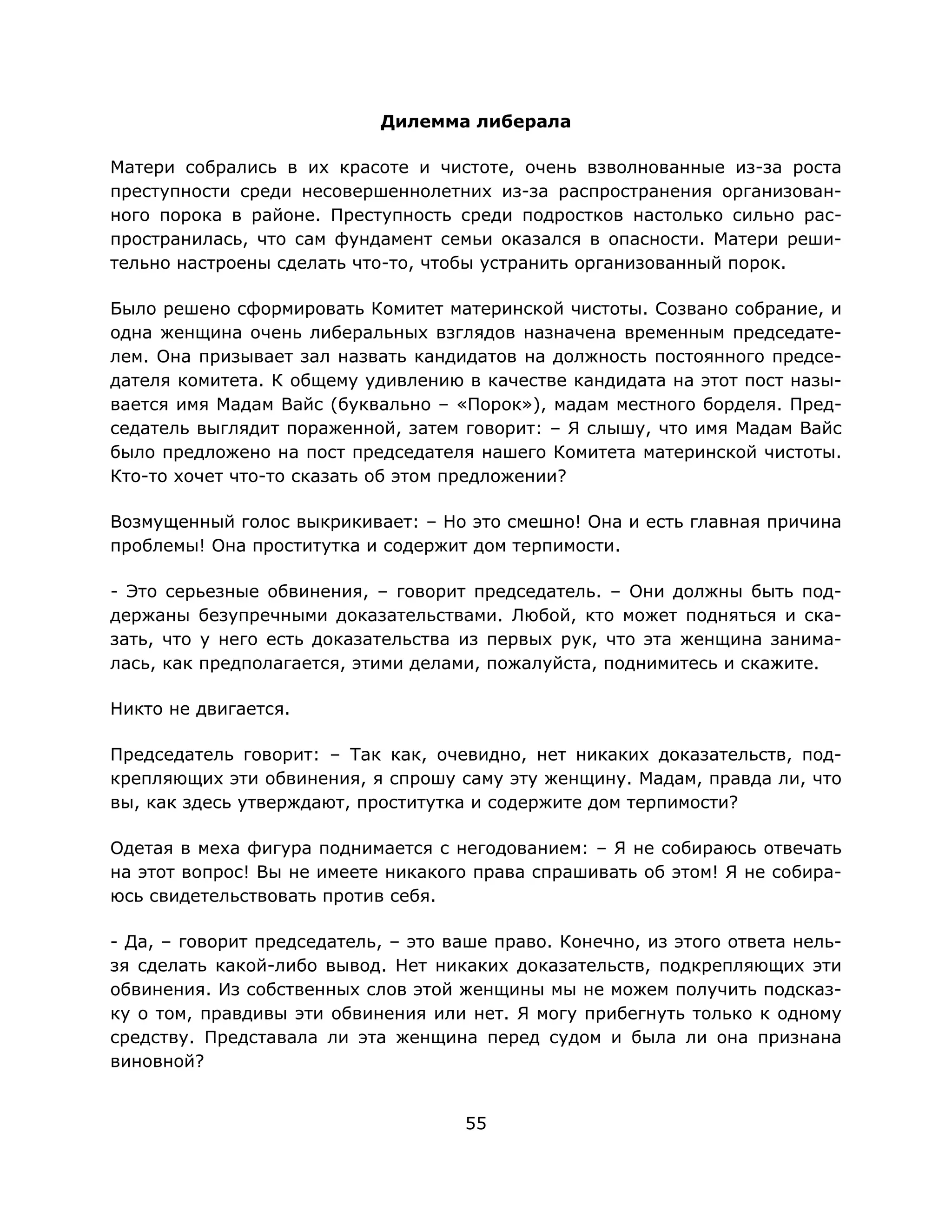 55
Дилемма либерала
Матери собрались в их красоте и чистоте, очень взволнованные из-за роста
преступности среди несовершеннолетних из-за распространения организован-
ного порока в районе. Преступность среди подростков настолько сильно рас-
пространилась, что сам фундамент семьи оказался в опасности. Матери реши-
тельно настроены сделать что-то, чтобы устранить организованный порок.
Было решено сформировать Комитет материнской чистоты. Созвано собрание, и
одна женщина очень либеральных взглядов назначена временным председате-
лем. Она призывает зал назвать кандидатов на должность постоянного предсе-
дателя комитета. К общему удивлению в качестве кандидата на этот пост назы-
вается имя Мадам Вайс (буквально – «Порок»), мадам местного борделя. Пред-
седатель выглядит пораженной, затем говорит: – Я слышу, что имя Мадам Вайс
было предложено на пост председателя нашего Комитета материнской чистоты.
Кто-то хочет что-то сказать об этом предложении?
Возмущенный голос выкрикивает: – Но это смешно! Она и есть главная причина
проблемы! Она проститутка и содержит дом терпимости.
- Это серьезные обвинения, – говорит председатель. – Они должны быть под-
держаны безупречными доказательствами. Любой, кто может подняться и ска-
зать, что у него есть доказательства из первых рук, что эта женщина занима-
лась, как предполагается, этими делами, пожалуйста, поднимитесь и скажите.
Никто не двигается.
Председатель говорит: – Так как, очевидно, нет никаких доказательств, под-
крепляющих эти обвинения, я спрошу саму эту женщину. Мадам, правда ли, что
вы, как здесь утверждают, проститутка и содержите дом терпимости?
Одетая в меха фигура поднимается с негодованием: – Я не собираюсь отвечать
на этот вопрос! Вы не имеете никакого права спрашивать об этом! Я не собира-
юсь свидетельствовать против себя.
- Да, – говорит председатель, – это ваше право. Конечно, из этого ответа нель-
зя сделать какой-либо вывод. Нет никаких доказательств, подкрепляющих эти
обвинения. Из собственных слов этой женщины мы не можем получить подсказ-
ку о том, правдивы эти обвинения или нет. Я могу прибегнуть только к одному
средству. Представала ли эта женщина перед судом и была ли она признана
виновной?
 