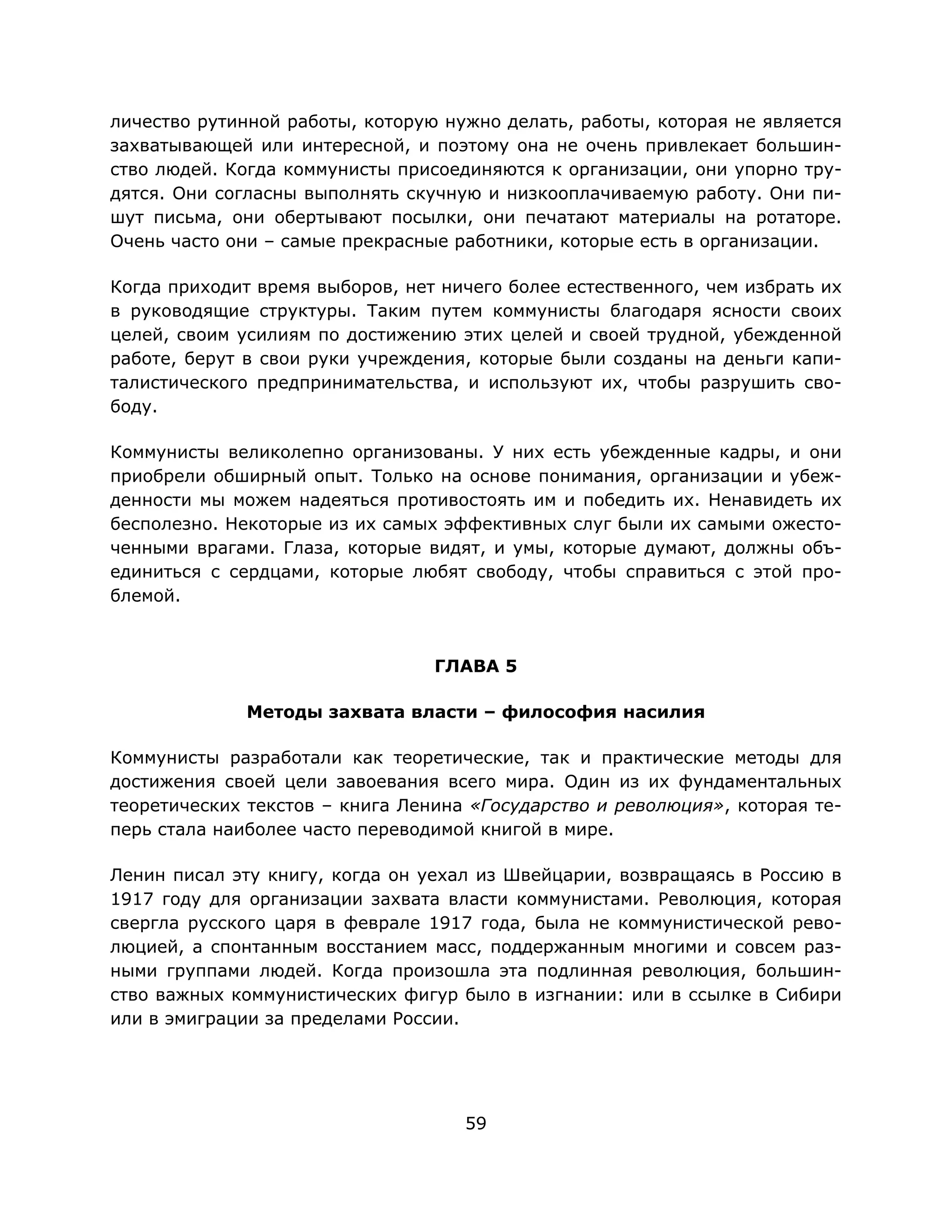 59
личество рутинной работы, которую нужно делать, работы, которая не является
захватывающей или интересной, и поэтому она не очень привлекает большин-
ство людей. Когда коммунисты присоединяются к организации, они упорно тру-
дятся. Они согласны выполнять скучную и низкооплачиваемую работу. Они пи-
шут письма, они обертывают посылки, они печатают материалы на ротаторе.
Очень часто они – самые прекрасные работники, которые есть в организации.
Когда приходит время выборов, нет ничего более естественного, чем избрать их
в руководящие структуры. Таким путем коммунисты благодаря ясности своих
целей, своим усилиям по достижению этих целей и своей трудной, убежденной
работе, берут в свои руки учреждения, которые были созданы на деньги капи-
талистического предпринимательства, и используют их, чтобы разрушить сво-
боду.
Коммунисты великолепно организованы. У них есть убежденные кадры, и они
приобрели обширный опыт. Только на основе понимания, организации и убеж-
денности мы можем надеяться противостоять им и победить их. Ненавидеть их
бесполезно. Некоторые из их самых эффективных слуг были их самыми ожесто-
ченными врагами. Глаза, которые видят, и умы, которые думают, должны объ-
единиться с сердцами, которые любят свободу, чтобы справиться с этой про-
блемой.
ГЛАВА 5
Методы захвата власти – философия насилия
Коммунисты разработали как теоретические, так и практические методы для
достижения своей цели завоевания всего мира. Один из их фундаментальных
теоретических текстов – книга Ленина «Государство и революция», которая те-
перь стала наиболее часто переводимой книгой в мире.
Ленин писал эту книгу, когда он уехал из Швейцарии, возвращаясь в Россию в
1917 году для организации захвата власти коммунистами. Революция, которая
свергла русского царя в феврале 1917 года, была не коммунистической рево-
люцией, а спонтанным восстанием масс, поддержанным многими и совсем раз-
ными группами людей. Когда произошла эта подлинная революция, большин-
ство важных коммунистических фигур было в изгнании: или в ссылке в Сибири
или в эмиграции за пределами России.
 
