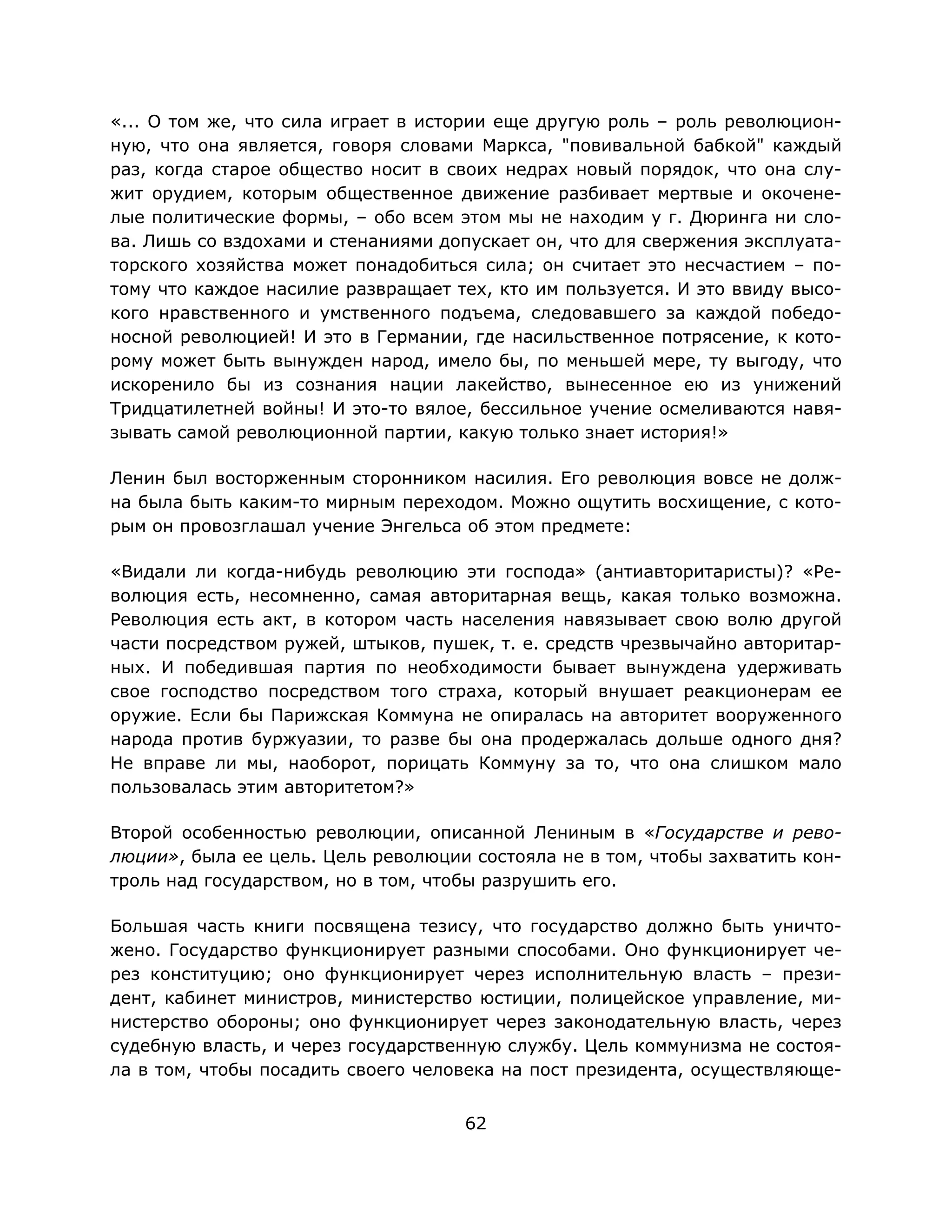 62
«... О том же, что сила играет в истории еще другую роль – роль революцион-
ную, что она является, говоря словами Маркса, "повивальной бабкой" каждый
раз, когда старое общество носит в своих недрах новый порядок, что она слу-
жит орудием, которым общественное движение разбивает мертвые и окочене-
лые политические формы, – обо всем этом мы не находим у г. Дюринга ни сло-
ва. Лишь со вздохами и стенаниями допускает он, что для свержения эксплуата-
торского хозяйства может понадобиться сила; он считает это несчастием – по-
тому что каждое насилие развращает тех, кто им пользуется. И это ввиду высо-
кого нравственного и умственного подъема, следовавшего за каждой победо-
носной революцией! И это в Германии, где насильственное потрясение, к кото-
рому может быть вынужден народ, имело бы, по меньшей мере, ту выгоду, что
искоренило бы из сознания нации лакейство, вынесенное ею из унижений
Тридцатилетней войны! И это-то вялое, бессильное учение осмеливаются навя-
зывать самой революционной партии, какую только знает история!»
Ленин был восторженным сторонником насилия. Его революция вовсе не долж-
на была быть каким-то мирным переходом. Можно ощутить восхищение, с кото-
рым он провозглашал учение Энгельса об этом предмете:
«Видали ли когда-нибудь революцию эти господа» (антиавторитаристы)? «Ре-
волюция есть, несомненно, самая авторитарная вещь, какая только возможна.
Революция есть акт, в котором часть населения навязывает свою волю другой
части посредством ружей, штыков, пушек, т. е. средств чрезвычайно авторитар-
ных. И победившая партия по необходимости бывает вынуждена удерживать
свое господство посредством того страха, который внушает реакционерам ее
оружие. Если бы Парижская Коммуна не опиралась на авторитет вооруженного
народа против буржуазии, то разве бы она продержалась дольше одного дня?
Не вправе ли мы, наоборот, порицать Коммуну за то, что она слишком мало
пользовалась этим авторитетом?»
Второй особенностью революции, описанной Лениным в «Государстве и рево-
люции», была ее цель. Цель революции состояла не в том, чтобы захватить кон-
троль над государством, но в том, чтобы разрушить его.
Большая часть книги посвящена тезису, что государство должно быть уничто-
жено. Государство функционирует разными способами. Оно функционирует че-
рез конституцию; оно функционирует через исполнительную власть – прези-
дент, кабинет министров, министерство юстиции, полицейское управление, ми-
нистерство обороны; оно функционирует через законодательную власть, через
судебную власть, и через государственную службу. Цель коммунизма не состоя-
ла в том, чтобы посадить своего человека на пост президента, осуществляюще-
 
