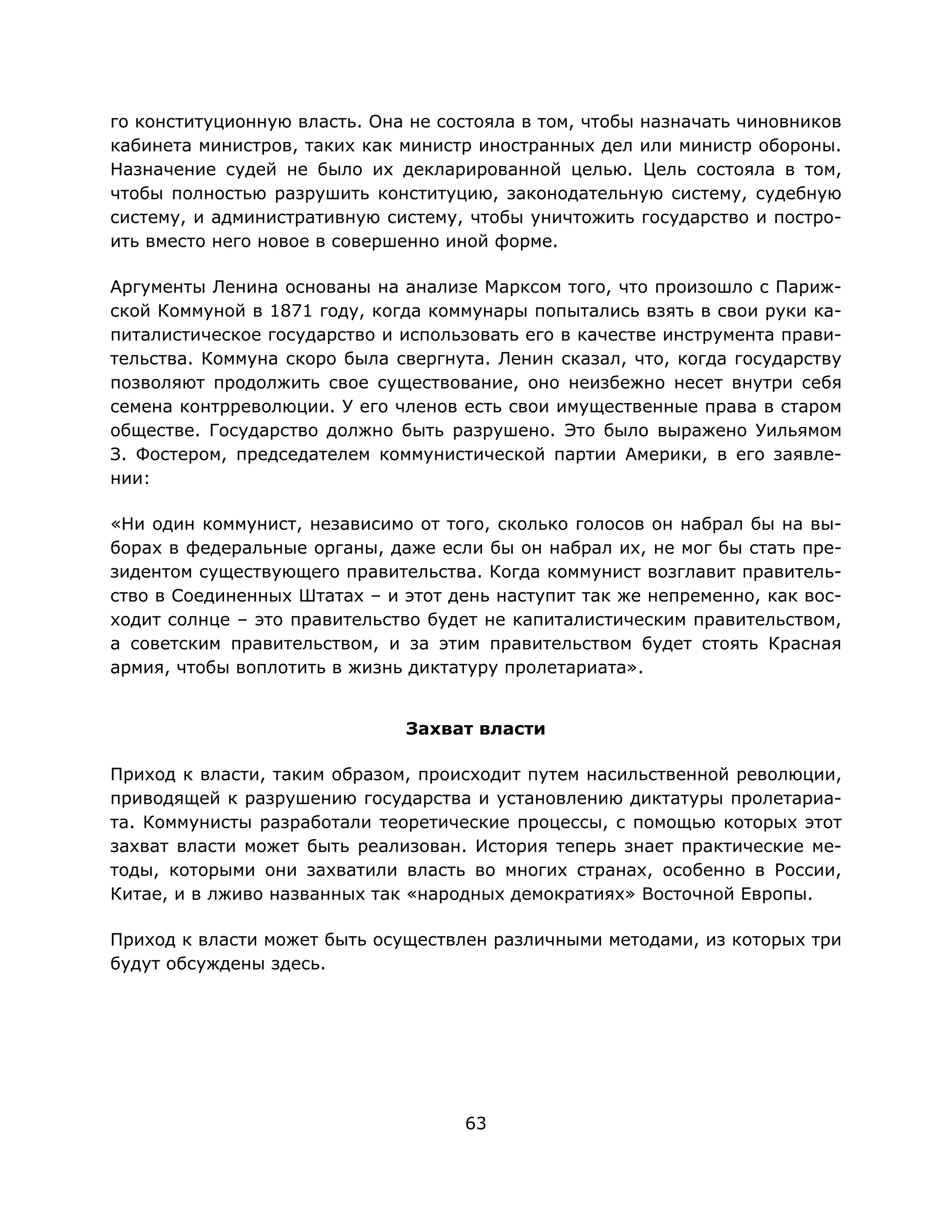 63
го конституционную власть. Она не состояла в том, чтобы назначать чиновников
кабинета министров, таких как министр иностранных дел или министр обороны.
Назначение судей не было их декларированной целью. Цель состояла в том,
чтобы полностью разрушить конституцию, законодательную систему, судебную
систему, и административную систему, чтобы уничтожить государство и постро-
ить вместо него новое в совершенно иной форме.
Аргументы Ленина основаны на анализе Марксом того, что произошло с Париж-
ской Коммуной в 1871 году, когда коммунары попытались взять в свои руки ка-
питалистическое государство и использовать его в качестве инструмента прави-
тельства. Коммуна скоро была свергнута. Ленин сказал, что, когда государству
позволяют продолжить свое существование, оно неизбежно несет внутри себя
семена контрреволюции. У его членов есть свои имущественные права в старом
обществе. Государство должно быть разрушено. Это было выражено Уильямом
З. Фостером, председателем коммунистической партии Америки, в его заявле-
нии:
«Ни один коммунист, независимо от того, сколько голосов он набрал бы на вы-
борах в федеральные органы, даже если бы он набрал их, не мог бы стать пре-
зидентом существующего правительства. Когда коммунист возглавит правитель-
ство в Соединенных Штатах – и этот день наступит так же непременно, как вос-
ходит солнце – это правительство будет не капиталистическим правительством,
а советским правительством, и за этим правительством будет стоять Красная
армия, чтобы воплотить в жизнь диктатуру пролетариата».
Захват власти
Приход к власти, таким образом, происходит путем насильственной революции,
приводящей к разрушению государства и установлению диктатуры пролетариа-
та. Коммунисты разработали теоретические процессы, с помощью которых этот
захват власти может быть реализован. История теперь знает практические ме-
тоды, которыми они захватили власть во многих странах, особенно в России,
Китае, и в лживо названных так «народных демократиях» Восточной Европы.
Приход к власти может быть осуществлен различными методами, из которых три
будут обсуждены здесь.
 