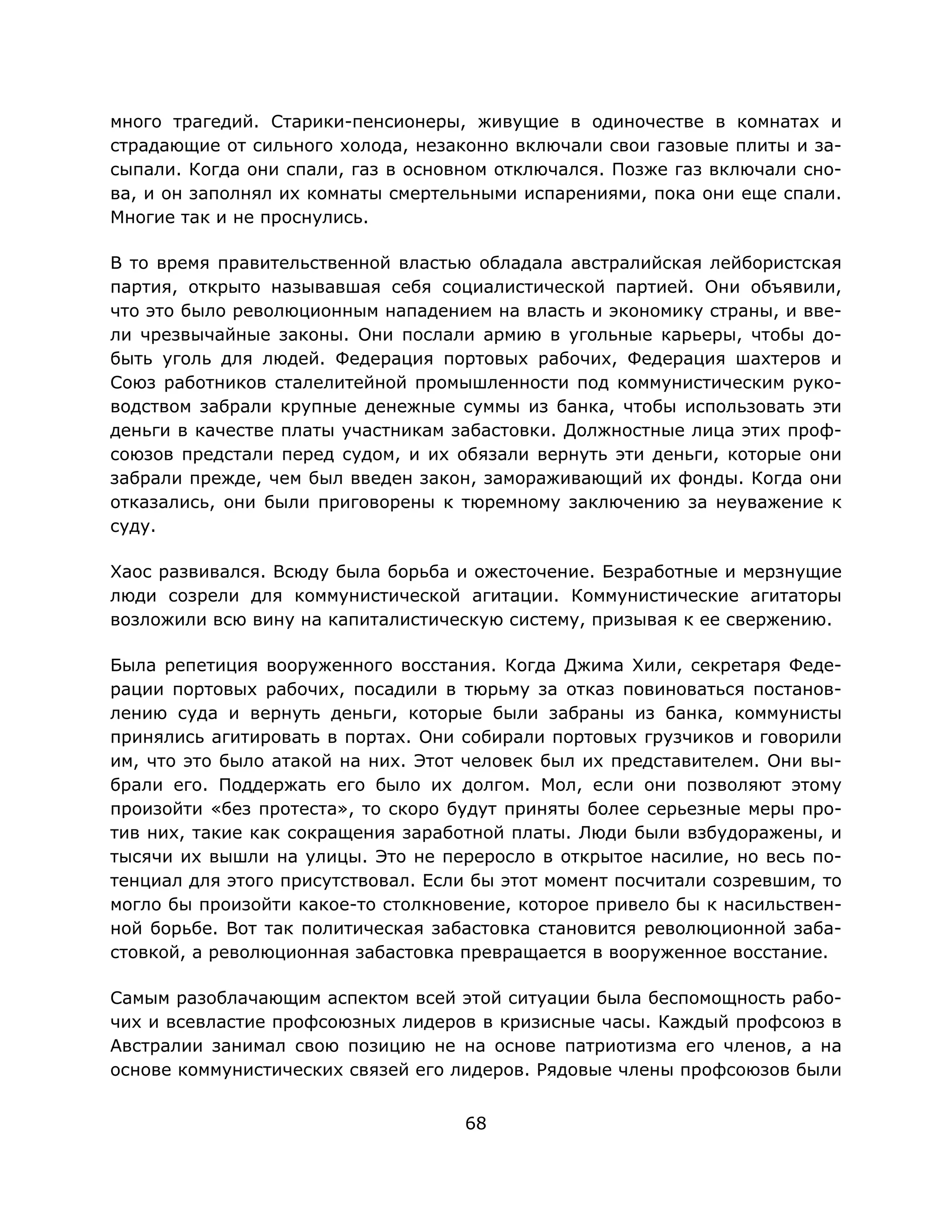 68
много трагедий. Старики-пенсионеры, живущие в одиночестве в комнатах и
страдающие от сильного холода, незаконно включали свои газовые плиты и за-
сыпали. Когда они спали, газ в основном отключался. Позже газ включали сно-
ва, и он заполнял их комнаты смертельными испарениями, пока они еще спали.
Многие так и не проснулись.
В то время правительственной властью обладала австралийская лейбористская
партия, открыто называвшая себя социалистической партией. Они объявили,
что это было революционным нападением на власть и экономику страны, и вве-
ли чрезвычайные законы. Они послали армию в угольные карьеры, чтобы до-
быть уголь для людей. Федерация портовых рабочих, Федерация шахтеров и
Союз работников сталелитейной промышленности под коммунистическим руко-
водством забрали крупные денежные суммы из банка, чтобы использовать эти
деньги в качестве платы участникам забастовки. Должностные лица этих проф-
союзов предстали перед судом, и их обязали вернуть эти деньги, которые они
забрали прежде, чем был введен закон, замораживающий их фонды. Когда они
отказались, они были приговорены к тюремному заключению за неуважение к
суду.
Хаос развивался. Всюду была борьба и ожесточение. Безработные и мерзнущие
люди созрели для коммунистической агитации. Коммунистические агитаторы
возложили всю вину на капиталистическую систему, призывая к ее свержению.
Была репетиция вооруженного восстания. Когда Джима Хили, секретаря Феде-
рации портовых рабочих, посадили в тюрьму за отказ повиноваться постанов-
лению суда и вернуть деньги, которые были забраны из банка, коммунисты
принялись агитировать в портах. Они собирали портовых грузчиков и говорили
им, что это было атакой на них. Этот человек был их представителем. Они вы-
брали его. Поддержать его было их долгом. Мол, если они позволяют этому
произойти «без протеста», то скоро будут приняты более серьезные меры про-
тив них, такие как сокращения заработной платы. Люди были взбудоражены, и
тысячи их вышли на улицы. Это не переросло в открытое насилие, но весь по-
тенциал для этого присутствовал. Если бы этот момент посчитали созревшим, то
могло бы произойти какое-то столкновение, которое привело бы к насильствен-
ной борьбе. Вот так политическая забастовка становится революционной заба-
стовкой, а революционная забастовка превращается в вооруженное восстание.
Самым разоблачающим аспектом всей этой ситуации была беспомощность рабо-
чих и всевластие профсоюзных лидеров в кризисные часы. Каждый профсоюз в
Австралии занимал свою позицию не на основе патриотизма его членов, а на
основе коммунистических связей его лидеров. Рядовые члены профсоюзов были
 