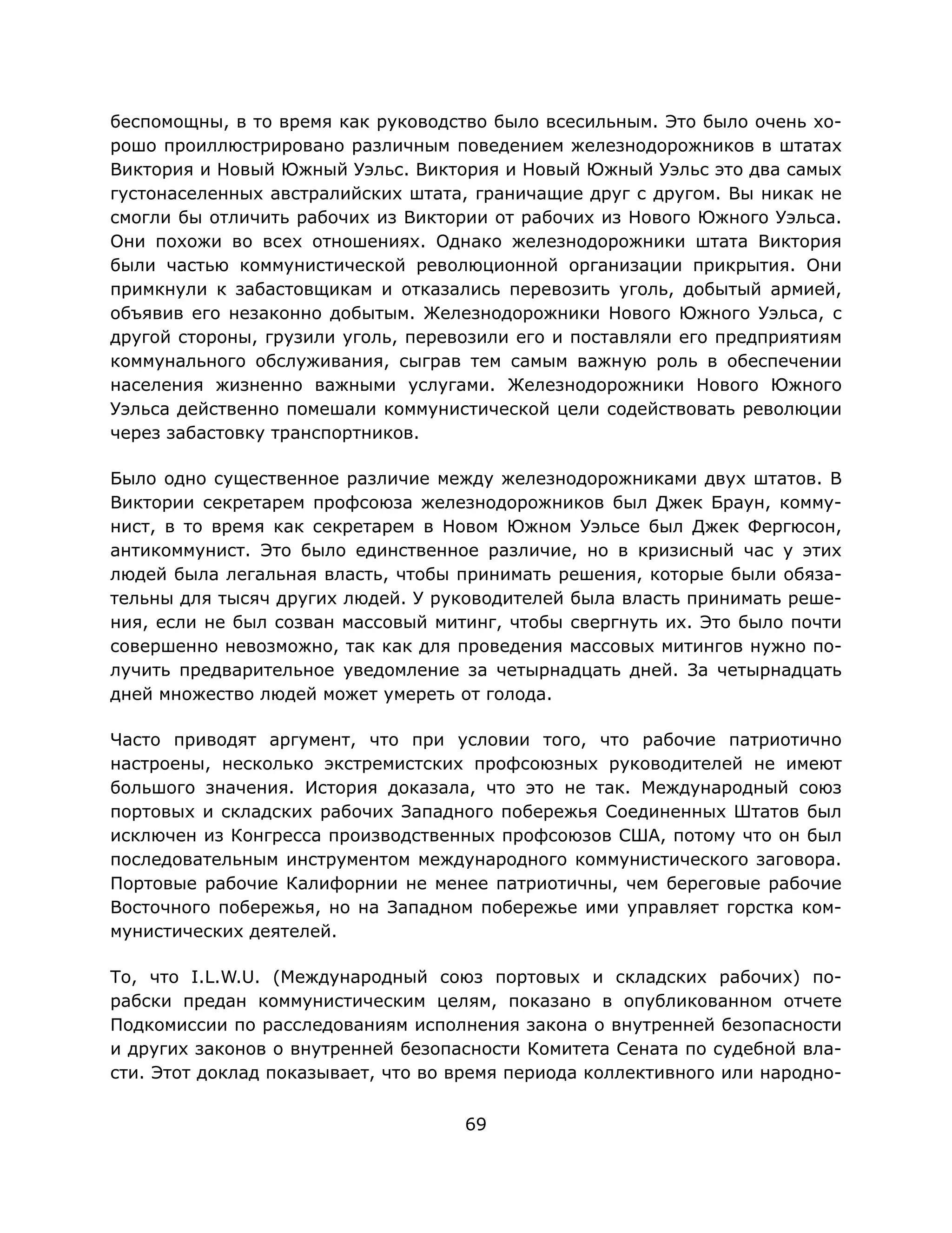 69
беспомощны, в то время как руководство было всесильным. Это было очень хо-
рошо проиллюстрировано различным поведением железнодорожников в штатах
Виктория и Новый Южный Уэльс. Виктория и Новый Южный Уэльс это два самых
густонаселенных австралийских штата, граничащие друг с другом. Вы никак не
смогли бы отличить рабочих из Виктории от рабочих из Нового Южного Уэльса.
Они похожи во всех отношениях. Однако железнодорожники штата Виктория
были частью коммунистической революционной организации прикрытия. Они
примкнули к забастовщикам и отказались перевозить уголь, добытый армией,
объявив его незаконно добытым. Железнодорожники Нового Южного Уэльса, с
другой стороны, грузили уголь, перевозили его и поставляли его предприятиям
коммунального обслуживания, сыграв тем самым важную роль в обеспечении
населения жизненно важными услугами. Железнодорожники Нового Южного
Уэльса действенно помешали коммунистической цели содействовать революции
через забастовку транспортников.
Было одно существенное различие между железнодорожниками двух штатов. В
Виктории секретарем профсоюза железнодорожников был Джек Браун, комму-
нист, в то время как секретарем в Новом Южном Уэльсе был Джек Фергюсон,
антикоммунист. Это было единственное различие, но в кризисный час у этих
людей была легальная власть, чтобы принимать решения, которые были обяза-
тельны для тысяч других людей. У руководителей была власть принимать реше-
ния, если не был созван массовый митинг, чтобы свергнуть их. Это было почти
совершенно невозможно, так как для проведения массовых митингов нужно по-
лучить предварительное уведомление за четырнадцать дней. За четырнадцать
дней множество людей может умереть от голода.
Часто приводят аргумент, что при условии того, что рабочие патриотично
настроены, несколько экстремистских профсоюзных руководителей не имеют
большого значения. История доказала, что это не так. Международный союз
портовых и складских рабочих Западного побережья Соединенных Штатов был
исключен из Конгресса производственных профсоюзов США, потому что он был
последовательным инструментом международного коммунистического заговора.
Портовые рабочие Калифорнии не менее патриотичны, чем береговые рабочие
Восточного побережья, но на Западном побережье ими управляет горстка ком-
мунистических деятелей.
То, что I.L.W.U. (Международный союз портовых и складских рабочих) по-
рабски предан коммунистическим целям, показано в опубликованном отчете
Подкомиссии по расследованиям исполнения закона о внутренней безопасности
и других законов о внутренней безопасности Комитета Сената по судебной вла-
сти. Этот доклад показывает, что во время периода коллективного или народно-
 
