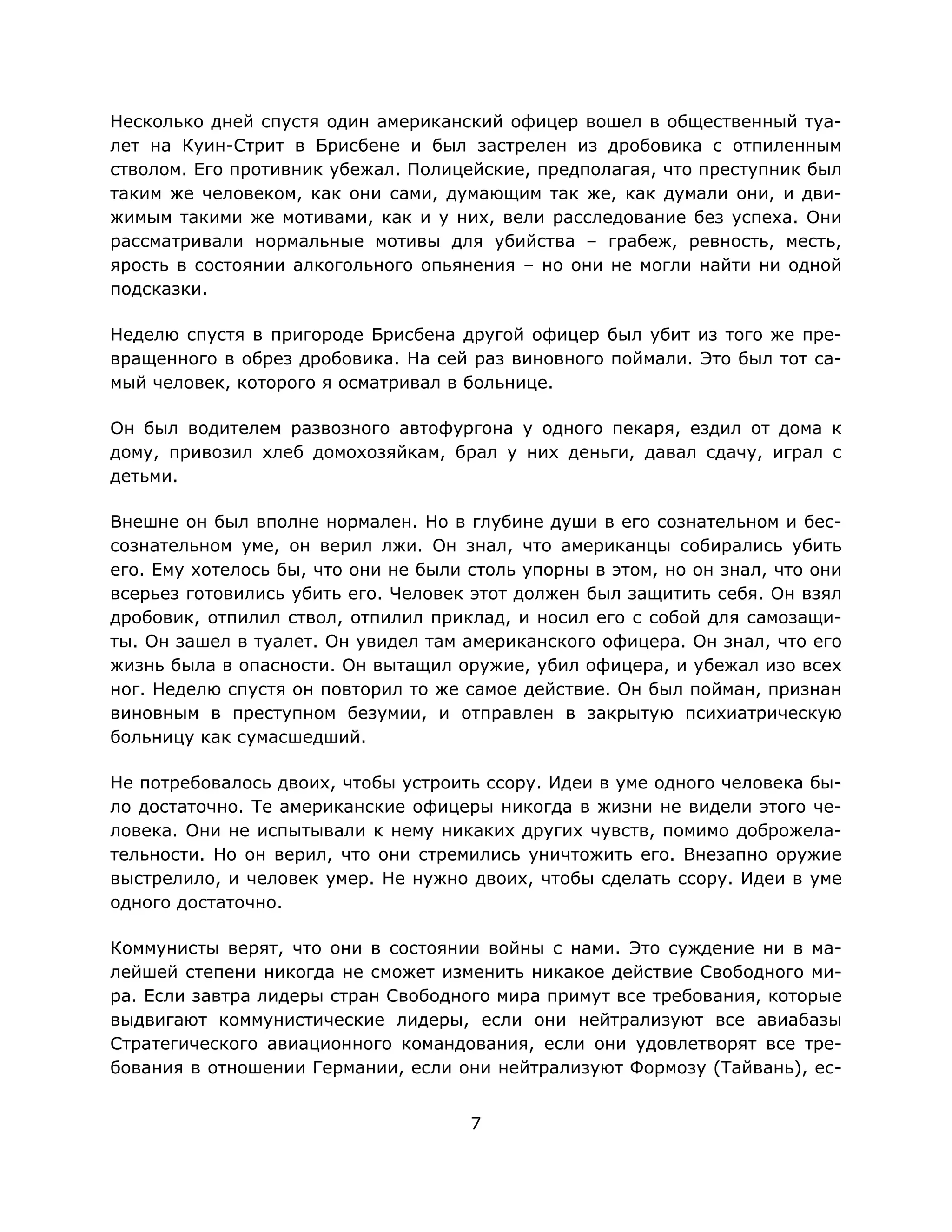 7
Несколько дней спустя один американский офицер вошел в общественный туа-
лет на Куин-Стрит в Брисбене и был застрелен из дробовика с отпиленным
стволом. Его противник убежал. Полицейские, предполагая, что преступник был
таким же человеком, как они сами, думающим так же, как думали они, и дви-
жимым такими же мотивами, как и у них, вели расследование без успеха. Они
рассматривали нормальные мотивы для убийства – грабеж, ревность, месть,
ярость в состоянии алкогольного опьянения – но они не могли найти ни одной
подсказки.
Неделю спустя в пригороде Брисбена другой офицер был убит из того же пре-
вращенного в обрез дробовика. На сей раз виновного поймали. Это был тот са-
мый человек, которого я осматривал в больнице.
Он был водителем развозного автофургона у одного пекаря, ездил от дома к
дому, привозил хлеб домохозяйкам, брал у них деньги, давал сдачу, играл с
детьми.
Внешне он был вполне нормален. Но в глубине души в его сознательном и бес-
сознательном уме, он верил лжи. Он знал, что американцы собирались убить
его. Ему хотелось бы, что они не были столь упорны в этом, но он знал, что они
всерьез готовились убить его. Человек этот должен был защитить себя. Он взял
дробовик, отпилил ствол, отпилил приклад, и носил его с собой для самозащи-
ты. Он зашел в туалет. Он увидел там американского офицера. Он знал, что его
жизнь была в опасности. Он вытащил оружие, убил офицера, и убежал изо всех
ног. Неделю спустя он повторил то же самое действие. Он был пойман, признан
виновным в преступном безумии, и отправлен в закрытую психиатрическую
больницу как сумасшедший.
Не потребовалось двоих, чтобы устроить ссору. Идеи в уме одного человека бы-
ло достаточно. Те американские офицеры никогда в жизни не видели этого че-
ловека. Они не испытывали к нему никаких других чувств, помимо доброжела-
тельности. Но он верил, что они стремились уничтожить его. Внезапно оружие
выстрелило, и человек умер. Не нужно двоих, чтобы сделать ссору. Идеи в уме
одного достаточно.
Коммунисты верят, что они в состоянии войны с нами. Это суждение ни в ма-
лейшей степени никогда не сможет изменить никакое действие Свободного ми-
ра. Если завтра лидеры стран Свободного мира примут все требования, которые
выдвигают коммунистические лидеры, если они нейтрализуют все авиабазы
Стратегического авиационного командования, если они удовлетворят все тре-
бования в отношении Германии, если они нейтрализуют Формозу (Тайвань), ес-
 