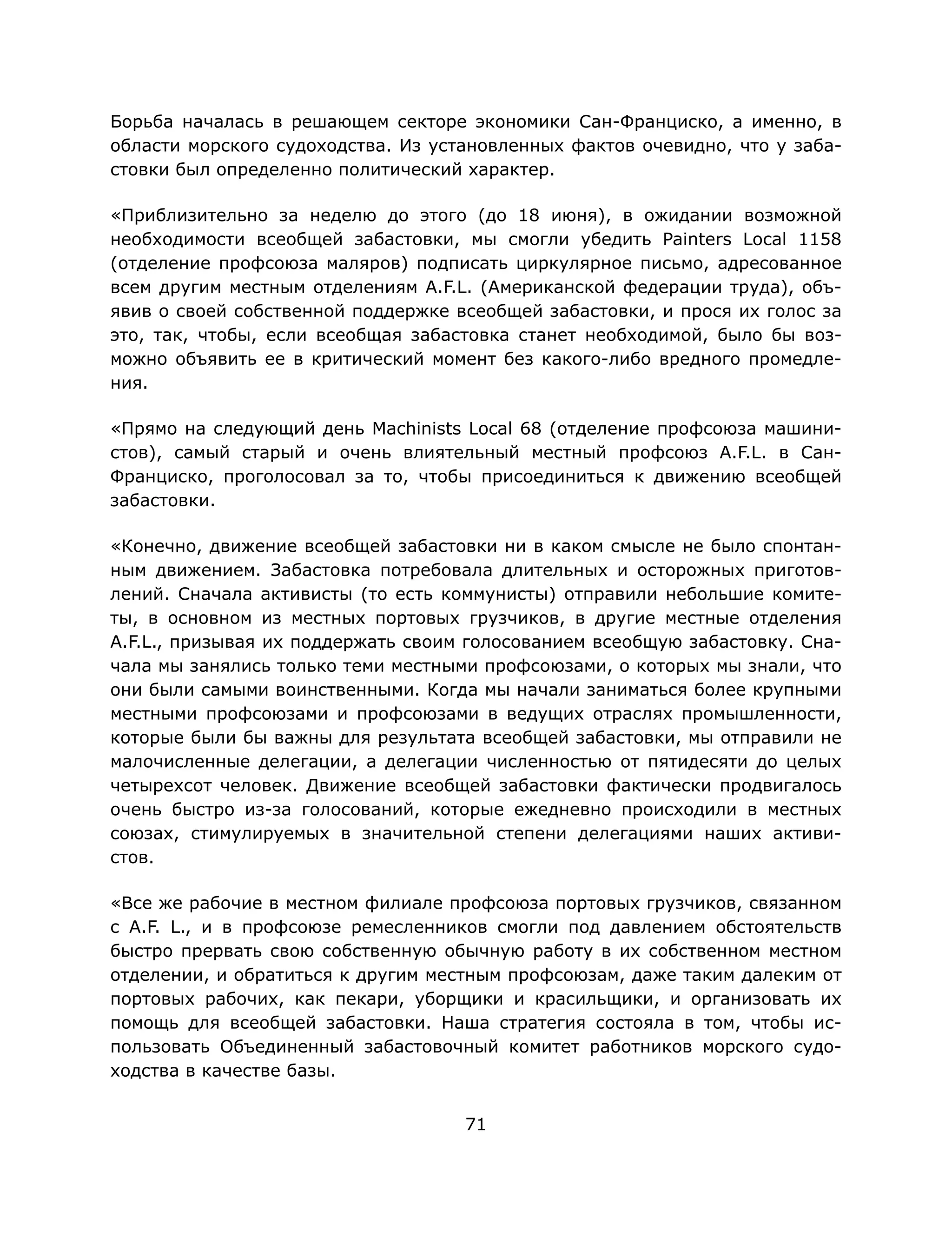 71
Борьба началась в решающем секторе экономики Сан-Франциско, а именно, в
области морского судоходства. Из установленных фактов очевидно, что у заба-
стовки был определенно политический характер.
«Приблизительно за неделю до этого (до 18 июня), в ожидании возможной
необходимости всеобщей забастовки, мы смогли убедить Painters Local 1158
(отделение профсоюза маляров) подписать циркулярное письмо, адресованное
всем другим местным отделениям A.F.L. (Американской федерации труда), объ-
явив о своей собственной поддержке всеобщей забастовки, и прося их голос за
это, так, чтобы, если всеобщая забастовка станет необходимой, было бы воз-
можно объявить ее в критический момент без какого-либо вредного промедле-
ния.
«Прямо на следующий день Machinists Local 68 (отделение профсоюза машини-
стов), самый старый и очень влиятельный местный профсоюз A.F.L. в Сан-
Франциско, проголосовал за то, чтобы присоединиться к движению всеобщей
забастовки.
«Конечно, движение всеобщей забастовки ни в каком смысле не было спонтан-
ным движением. Забастовка потребовала длительных и осторожных приготов-
лений. Сначала активисты (то есть коммунисты) отправили небольшие комите-
ты, в основном из местных портовых грузчиков, в другие местные отделения
A.F.L., призывая их поддержать своим голосованием всеобщую забастовку. Сна-
чала мы занялись только теми местными профсоюзами, о которых мы знали, что
они были самыми воинственными. Когда мы начали заниматься более крупными
местными профсоюзами и профсоюзами в ведущих отраслях промышленности,
которые были бы важны для результата всеобщей забастовки, мы отправили не
малочисленные делегации, а делегации численностью от пятидесяти до целых
четырехсот человек. Движение всеобщей забастовки фактически продвигалось
очень быстро из-за голосований, которые ежедневно происходили в местных
союзах, стимулируемых в значительной степени делегациями наших активи-
стов.
«Все же рабочие в местном филиале профсоюза портовых грузчиков, связанном
с A.F. L., и в профсоюзе ремесленников смогли под давлением обстоятельств
быстро прервать свою собственную обычную работу в их собственном местном
отделении, и обратиться к другим местным профсоюзам, даже таким далеким от
портовых рабочих, как пекари, уборщики и красильщики, и организовать их
помощь для всеобщей забастовки. Наша стратегия состояла в том, чтобы ис-
пользовать Объединенный забастовочный комитет работников морского судо-
ходства в качестве базы.
 