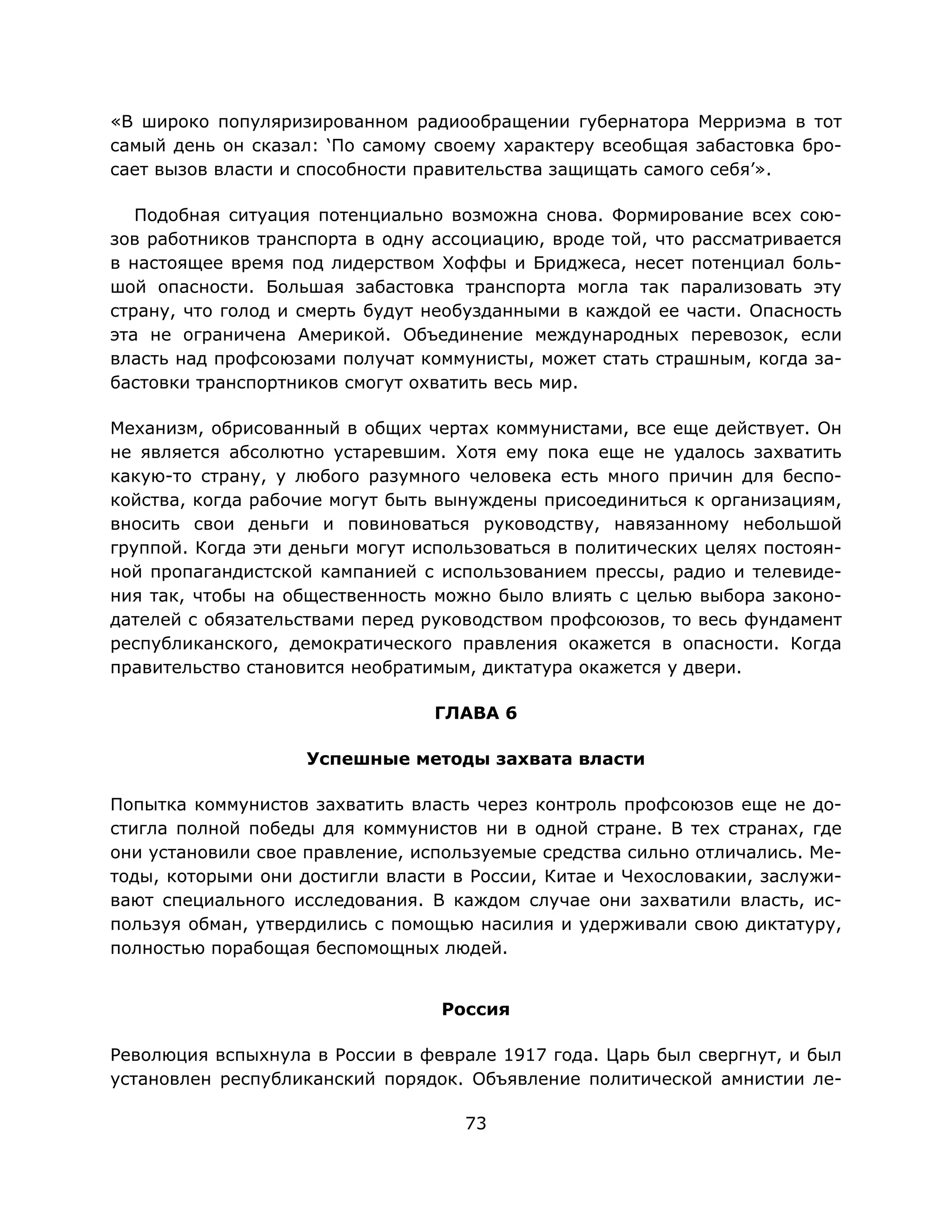 73
«В широко популяризированном радиообращении губернатора Мерриэма в тот
самый день он сказал: ‘По самому своему характеру всеобщая забастовка бро-
сает вызов власти и способности правительства защищать самого себя’».
Подобная ситуация потенциально возможна снова. Формирование всех сою-
зов работников транспорта в одну ассоциацию, вроде той, что рассматривается
в настоящее время под лидерством Хоффы и Бриджеса, несет потенциал боль-
шой опасности. Большая забастовка транспорта могла так парализовать эту
страну, что голод и смерть будут необузданными в каждой ее части. Опасность
эта не ограничена Америкой. Объединение международных перевозок, если
власть над профсоюзами получат коммунисты, может стать страшным, когда за-
бастовки транспортников смогут охватить весь мир.
Механизм, обрисованный в общих чертах коммунистами, все еще действует. Он
не является абсолютно устаревшим. Хотя ему пока еще не удалось захватить
какую-то страну, у любого разумного человека есть много причин для беспо-
койства, когда рабочие могут быть вынуждены присоединиться к организациям,
вносить свои деньги и повиноваться руководству, навязанному небольшой
группой. Когда эти деньги могут использоваться в политических целях постоян-
ной пропагандистской кампанией с использованием прессы, радио и телевиде-
ния так, чтобы на общественность можно было влиять с целью выбора законо-
дателей с обязательствами перед руководством профсоюзов, то весь фундамент
республиканского, демократического правления окажется в опасности. Когда
правительство становится необратимым, диктатура окажется у двери.
ГЛАВА 6
Успешные методы захвата власти
Попытка коммунистов захватить власть через контроль профсоюзов еще не до-
стигла полной победы для коммунистов ни в одной стране. В тех странах, где
они установили свое правление, используемые средства сильно отличались. Ме-
тоды, которыми они достигли власти в России, Китае и Чехословакии, заслужи-
вают специального исследования. В каждом случае они захватили власть, ис-
пользуя обман, утвердились с помощью насилия и удерживали свою диктатуру,
полностью порабощая беспомощных людей.
Россия
Революция вспыхнула в России в феврале 1917 года. Царь был свергнут, и был
установлен республиканский порядок. Объявление политической амнистии ле-
 