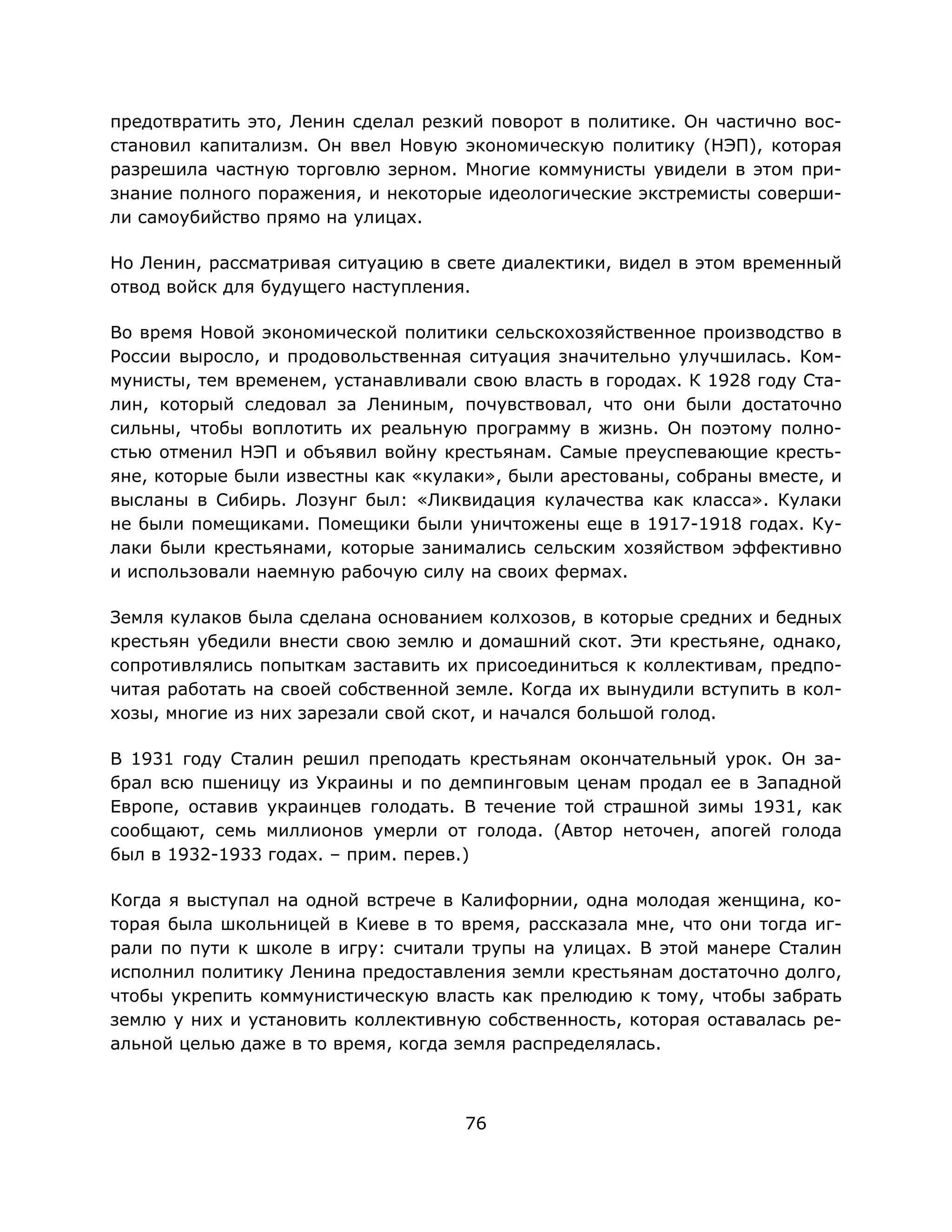 76
предотвратить это, Ленин сделал резкий поворот в политике. Он частично вос-
становил капитализм. Он ввел Новую экономическую политику (НЭП), которая
разрешила частную торговлю зерном. Многие коммунисты увидели в этом при-
знание полного поражения, и некоторые идеологические экстремисты соверши-
ли самоубийство прямо на улицах.
Но Ленин, рассматривая ситуацию в свете диалектики, видел в этом временный
отвод войск для будущего наступления.
Во время Новой экономической политики сельскохозяйственное производство в
России выросло, и продовольственная ситуация значительно улучшилась. Ком-
мунисты, тем временем, устанавливали свою власть в городах. К 1928 году Ста-
лин, который следовал за Лениным, почувствовал, что они были достаточно
сильны, чтобы воплотить их реальную программу в жизнь. Он поэтому полно-
стью отменил НЭП и объявил войну крестьянам. Самые преуспевающие кресть-
яне, которые были известны как «кулаки», были арестованы, собраны вместе, и
высланы в Сибирь. Лозунг был: «Ликвидация кулачества как класса». Кулаки
не были помещиками. Помещики были уничтожены еще в 1917-1918 годах. Ку-
лаки были крестьянами, которые занимались сельским хозяйством эффективно
и использовали наемную рабочую силу на своих фермах.
Земля кулаков была сделана основанием колхозов, в которые средних и бедных
крестьян убедили внести свою землю и домашний скот. Эти крестьяне, однако,
сопротивлялись попыткам заставить их присоединиться к коллективам, предпо-
читая работать на своей собственной земле. Когда их вынудили вступить в кол-
хозы, многие из них зарезали свой скот, и начался большой голод.
В 1931 году Сталин решил преподать крестьянам окончательный урок. Он за-
брал всю пшеницу из Украины и по демпинговым ценам продал ее в Западной
Европе, оставив украинцев голодать. В течение той страшной зимы 1931, как
сообщают, семь миллионов умерли от голода. (Автор неточен, апогей голода
был в 1932-1933 годах. – прим. перев.)
Когда я выступал на одной встрече в Калифорнии, одна молодая женщина, ко-
торая была школьницей в Киеве в то время, рассказала мне, что они тогда иг-
рали по пути к школе в игру: считали трупы на улицах. В этой манере Сталин
исполнил политику Ленина предоставления земли крестьянам достаточно долго,
чтобы укрепить коммунистическую власть как прелюдию к тому, чтобы забрать
землю у них и установить коллективную собственность, которая оставалась ре-
альной целью даже в то время, когда земля распределялась.
 