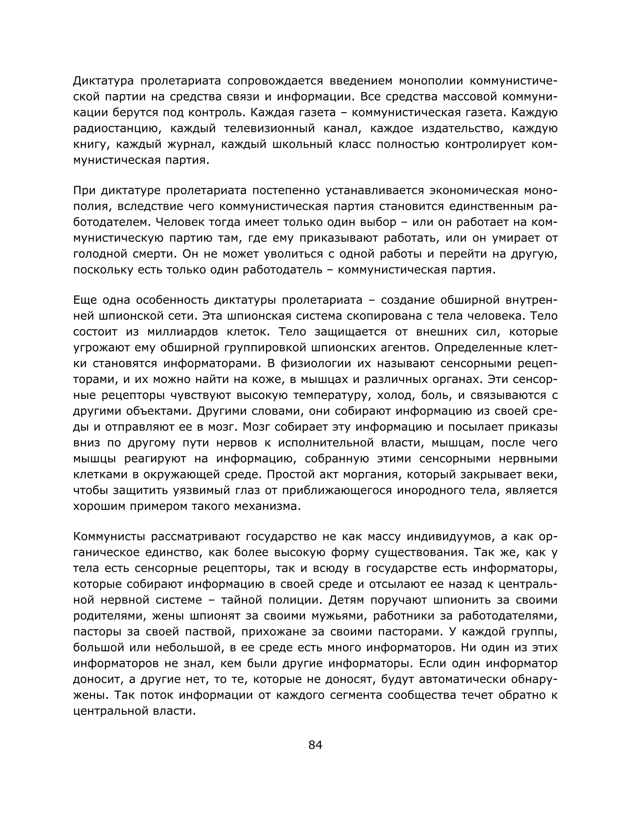 84
Диктатура пролетариата сопровождается введением монополии коммунистиче-
ской партии на средства связи и информации. Все средства массовой коммуни-
кации берутся под контроль. Каждая газета – коммунистическая газета. Каждую
радиостанцию, каждый телевизионный канал, каждое издательство, каждую
книгу, каждый журнал, каждый школьный класс полностью контролирует ком-
мунистическая партия.
При диктатуре пролетариата постепенно устанавливается экономическая моно-
полия, вследствие чего коммунистическая партия становится единственным ра-
ботодателем. Человек тогда имеет только один выбор – или он работает на ком-
мунистическую партию там, где ему приказывают работать, или он умирает от
голодной смерти. Он не может уволиться с одной работы и перейти на другую,
поскольку есть только один работодатель – коммунистическая партия.
Еще одна особенность диктатуры пролетариата – создание обширной внутрен-
ней шпионской сети. Эта шпионская система скопирована с тела человека. Тело
состоит из миллиардов клеток. Тело защищается от внешних сил, которые
угрожают ему обширной группировкой шпионских агентов. Определенные клет-
ки становятся информаторами. В физиологии их называют сенсорными рецеп-
торами, и их можно найти на коже, в мышцах и различных органах. Эти сенсор-
ные рецепторы чувствуют высокую температуру, холод, боль, и связываются с
другими объектами. Другими словами, они собирают информацию из своей сре-
ды и отправляют ее в мозг. Мозг собирает эту информацию и посылает приказы
вниз по другому пути нервов к исполнительной власти, мышцам, после чего
мышцы реагируют на информацию, собранную этими сенсорными нервными
клетками в окружающей среде. Простой акт моргания, который закрывает веки,
чтобы защитить уязвимый глаз от приближающегося инородного тела, является
хорошим примером такого механизма.
Коммунисты рассматривают государство не как массу индивидуумов, а как ор-
ганическое единство, как более высокую форму существования. Так же, как у
тела есть сенсорные рецепторы, так и всюду в государстве есть информаторы,
которые собирают информацию в своей среде и отсылают ее назад к централь-
ной нервной системе – тайной полиции. Детям поручают шпионить за своими
родителями, жены шпионят за своими мужьями, работники за работодателями,
пасторы за своей паствой, прихожане за своими пасторами. У каждой группы,
большой или небольшой, в ее среде есть много информаторов. Ни один из этих
информаторов не знал, кем были другие информаторы. Если один информатор
доносит, а другие нет, то те, которые не доносят, будут автоматически обнару-
жены. Так поток информации от каждого сегмента сообщества течет обратно к
центральной власти.
 