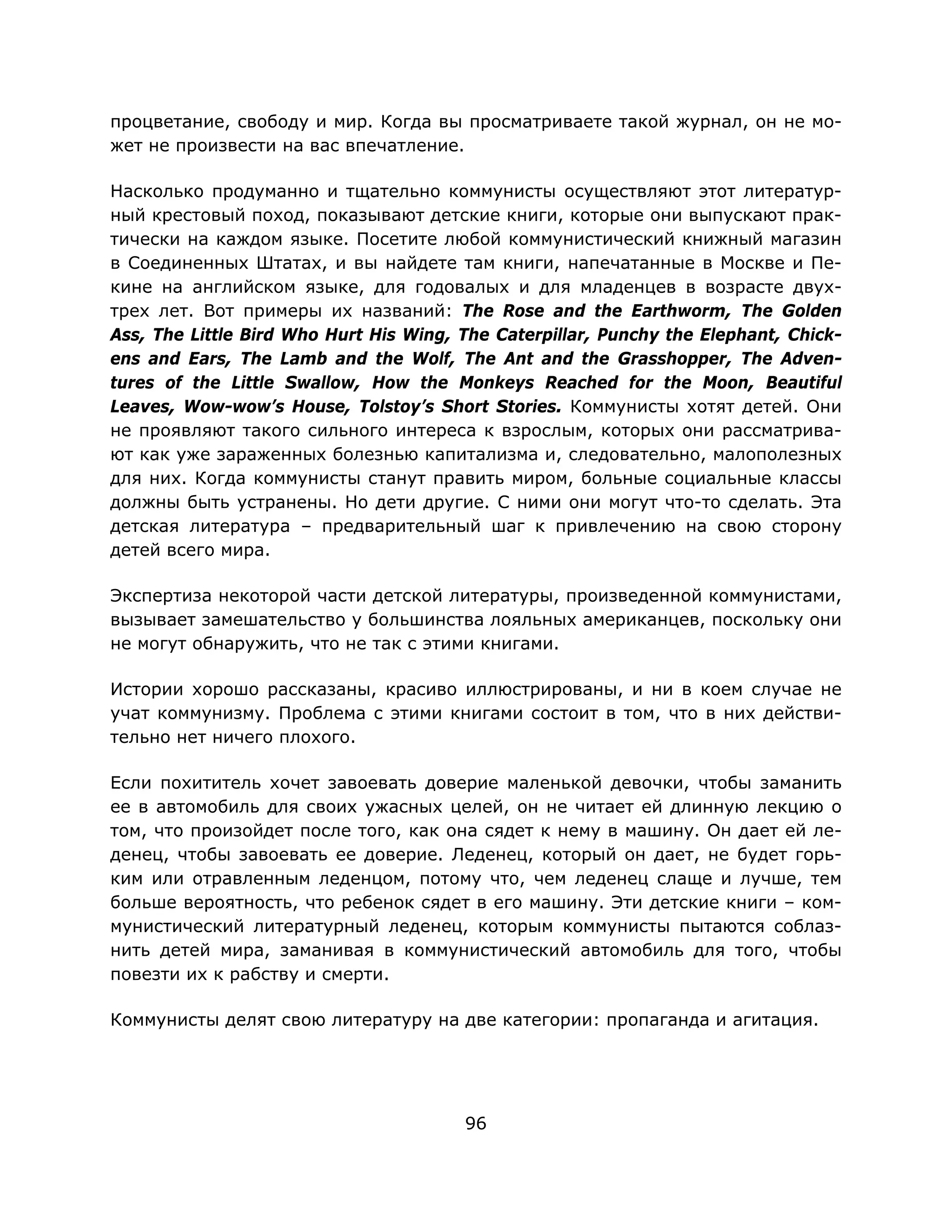 96
процветание, свободу и мир. Когда вы просматриваете такой журнал, он не мо-
жет не произвести на вас впечатление.
Насколько продуманно и тщательно коммунисты осуществляют этот литератур-
ный крестовый поход, показывают детские книги, которые они выпускают прак-
тически на каждом языке. Посетите любой коммунистический книжный магазин
в Соединенных Штатах, и вы найдете там книги, напечатанные в Москве и Пе-
кине на английском языке, для годовалых и для младенцев в возрасте двух-
трех лет. Вот примеры их названий: The Rose and the Earthworm, The Golden
Ass, The Little Bird Who Hurt His Wing, The Caterpillar, Punchy the Elephant, Chick-
ens and Ears, The Lamb and the Wolf, The Ant and the Grasshopper, The Adven-
tures of the Little Swallow, How the Monkeys Reached for the Moon, Beautiful
Leaves, Wow-wow’s House, Tolstoy’s Short Stories. Коммунисты хотят детей. Они
не проявляют такого сильного интереса к взрослым, которых они рассматрива-
ют как уже зараженных болезнью капитализма и, следовательно, малополезных
для них. Когда коммунисты станут править миром, больные социальные классы
должны быть устранены. Но дети другие. С ними они могут что-то сделать. Эта
детская литература – предварительный шаг к привлечению на свою сторону
детей всего мира.
Экспертиза некоторой части детской литературы, произведенной коммунистами,
вызывает замешательство у большинства лояльных американцев, поскольку они
не могут обнаружить, что не так с этими книгами.
Истории хорошо рассказаны, красиво иллюстрированы, и ни в коем случае не
учат коммунизму. Проблема с этими книгами состоит в том, что в них действи-
тельно нет ничего плохого.
Если похититель хочет завоевать доверие маленькой девочки, чтобы заманить
ее в автомобиль для своих ужасных целей, он не читает ей длинную лекцию о
том, что произойдет после того, как она сядет к нему в машину. Он дает ей ле-
денец, чтобы завоевать ее доверие. Леденец, который он дает, не будет горь-
ким или отравленным леденцом, потому что, чем леденец слаще и лучше, тем
больше вероятность, что ребенок сядет в его машину. Эти детские книги – ком-
мунистический литературный леденец, которым коммунисты пытаются соблаз-
нить детей мира, заманивая в коммунистический автомобиль для того, чтобы
повезти их к рабству и смерти.
Коммунисты делят свою литературу на две категории: пропаганда и агитация.
 