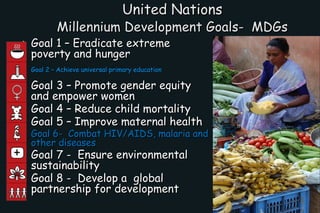 United Nations  Millennium Development Goals-  MDGs   <ul><li>Goal 1 – Eradicate extreme poverty and hunger  </li></ul><ul...