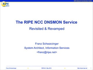 RIPE Network Coordination Centre




                The RIPE NCC DNSMON Service
                         Revisited & Revamped



                              Franz Schwarzinger
                     System Architect, Information Services
                               <franz@ripe.net>




Franz Schwarzinger                 RIPE 60 - May 2010               http://www.ripe.net    1
 