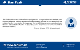 Das Fazit
„Wir profitieren von der direkten Verknüpfung beider Lösungen. Wir nutzen die SAP-Stan-
dardfunktionen für Transportaufträge. Und es ist uns mit Hilfe von SERKEM gelungen, die
mit den Kunden vereinbarten Strategien zur Aus- und Einlagerung komplett abzubilden.
Wir sind mit namhaften Kunden im Gespräch, deren Anforderungen wir nun individuell
umsetzen können. “
Thomas Schwarz, CEO, Schwarz Logistik
Copyright  2015 SERKEM. All Rights Reserved
 www.serkem.de SERKEM GmbH
Kollmering 14
94535 Eging am See
	 +49 8544 97260-0
 	 info@serkem.de
 