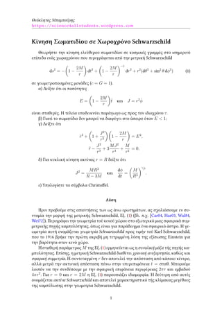 Θεόκλητος Μπαμπούρης
https://science4allstudents.wordpress.com
Κίνηση Σωματιδίου σε Χωροχρόνο Schwarzschild
Θεωρήστε την κίνηση ελεύθερου σωματιδίου σε κοσμικές γραμμές στο ισημερινό
επίπεδο ενός χωροχρόνου που περιγράφεται από την μετρική Schwarzschild
ds2
= −
(
1 −
2M
r
)
dt2
+
(
1 −
2M
r
)−1
dr2
+ r2
(dθ2
+ sin2
θ dϕ2
) (1)
σε γεωμετροποιημένες μονάδες (c = G = 1).
α) Δείξτε ότι οι ποσότητες
E =
(
1 −
2M
r
)
˙t και J = r2 ˙ϕ
είναι σταθερές. Η τελεία υποδεικνύει παράγωγο ως προς τον ιδιοχρόνο τ.
β) Γιατί το σωματίδιο δεν μπορεί να διαφύγει στο άπειρο όταν E < 1;
γ) Δείξτε ότι
˙r2
+
(
1 +
J2
r2
)(
1 −
2M
r
)
= E2
,
¨r −
J2
r3
+ 3
MJ2
r4
+
M
r2
= 0.
δ) Για κυκλική κίνηση ακτίνας r = R δείξτε ότι
J2
=
MR2
R − 3M
και
dϕ
dt
=
(
M
R3
)1/2
.
ε) Υπολογίστε τα σύμβολα Christoffel.
Λύση
Πριν προβούμε στις απαντήσεις των ως άνω ερωτημάτων, ας σχολιάσουμε εν συ-
ντομία την μορφή της μετρικής Schwarzschild, Εξ. (1) (βλ. π.χ. [Car04, Har03, Wal84,
Wei72]). Περιγράφει την γεωμετρία τού κενού χώρου στο εξωτερικό μιας σφαιρικά συμ-
μετρικής πηγής καμπυλότητας, όπως είναι για παράδειγμα ένα σφαιρικό άστρο. Η γε-
ωμετρία αυτή ονομάζεται γεωμετρία Schwarzschild προς τιμήν τού Karl Schwarzschild,
που το 1916 βρήκε την πρώτη ακριβή μη τετριμμένη λύση της εξίσωσης Einstein για
την βαρύτητα στον κενό χώρο.
Η σταθερή παράμετρος M της Εξ. (1) ερμηνεύεται ως η συνολική μάζα τής πηγής κα-
μπυλότητας. Επίσης, η μετρική Schwarzschild διαθέτει χρονική ανεξαρτησία, καθώς και
σφαρική συμμετρία. Η συντεταγμένη r δεν αποτελεί την απόσταση από κάποιο κέντρο,
αλλά μετρά την ακτινική απόσταση πάνω στην υπερεπιφάνεια t = σταθ. Μπορούμε
λοιπόν να την συνδέσουμε με την σφαιρική επιφάνεια περιφέρειας 2πr και εμβαδού
4πr2
. Για r = 0 και r = 2M η Εξ. (1) παρουσιάζει ιδιομορφία. Η δεύτερη από αυτές
ονομάζεται ακτίνα Schwarzschild και αποτελεί χαρακτηριστικό τής κλίμακας μεγέθους
της καμπύλωσης στην γεωμετρία Schwarzschild.
1
 
