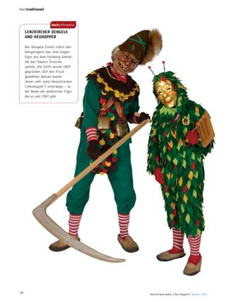 hochtraditionell

hochinformativ

LenzKircher dengeLe
und heuhoPPer
Der Dengele (links) stellt den
Dengelegeist dar, eine Sagenfigur aus dem Feldberg-Gebiet,
die den Bauern Streiche
spielte. Die Zunft wurde 1869
gegründet. Auf den frisch
gemähten Wiesen waren
immer sehr viele Heuschrecken
(„Heuhopper“) unterwegs – so
der name der weiblichen Figur,
die es seit 1967 gibt.

14

Hochschwarzwald | Das Magazin | Winter 2013

 
