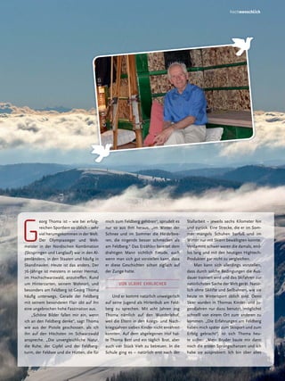 EL
©PE TER ST

LMACH, BZ

(2)

hochmenschlich

g

eorg Thoma ist – wie bei erfolgreichen Sportlern so üblich – sehr
viel herumgekommen in der Welt.
Der Olympiasieger und Weltmeister in der Nordischen Kombination
(Skispringen und Langlauf) war in den Alpenländern, in den Staaten und häufig in
Skandinavien. Heute ist das anders. Der
76-Jährige ist meistens in seiner Heimat,
im Hochschwarzwald, anzutreffen. Rund
um Hinterzarten, seinem Wohnort, und
besonders am Feldberg ist Georg Thoma
häufig unterwegs. Gerade der Feldberg
mit seinem besonderen Flair übt auf ihn
eine ungebrochen hohe Faszination aus.
„Schöne Bilder fallen mir ein, wenn
ich an den Feldberg denke“, sagt Thoma
wie aus der Pistole geschossen, als ich
ihn auf den Höchsten im Schwarzwald
anspreche. „Die unvergleichliche Natur,
die Ruhe, der Gipfel und der Feldbergturm, der Feldsee und die Hütten, die für

mich zum Feldberg gehören“, sprudelt es
nur so aus ihm heraus, „im Winter der
Schnee und im Sommer die Heidelbeeren, die nirgends besser schmecken als
am Feldberg.“ Das Erzählen bereitet dem
drahtigen Mann sichtlich Freude, auch
wenn man sich gut vorstellen kann, dass
er diese Geschichten schon zigfach auf
der Zunge hatte.
Von ULRIKE EHRLACHER
Und er kommt natürlich unweigerlich
auf seine Jugend als Hirtenbub am Feldberg zu sprechen. Mit acht Jahren zog
Thoma nämlich auf den Wunderlehof,
weil die Eltern in den Kriegs- und Nachkriegsjahren sieben Kinder nicht ernähren
konnten. Auf dem abgelegenen Hof hatte Thoma Bett und ein täglich Brot, aber
auch vier Stück Vieh zu betreuen. In die
Schule ging es – natürlich erst nach der

Stallarbeit – jeweils sechs Kilometer hin
und zurück. Eine Strecke, die er im Sommer mangels Schuhen barfuß und im
Winter nur mit Skiern bewältigten konnte.
Verdammt schwer waren die damals, endlos lang und mit den heutigen HightechProdukten gar nicht zu vergleichen.
Man kann sich allerdings vorstellen,
dass durch solche Bedingungen die Ausdauer trainiert wird und das Skifahren zur
natürlichsten Sache der Welt gerät. Natürlich ohne Skilifte und Seilbahnen, wie sie
heute im Wintersport üblich sind. Denn
Skier wurden in Thomas Kinder- und Jugendjahren nur dazu benutzt, möglichst
schnelll von einem Ort zum anderen zu
kommen. „Die Erfahrungen am Feldberg
haben mich später zum Skisport und zum
Erfolg gebracht“, ist sich Thoma heute sicher. „Mein Bruder baute mir dann
noch die ersten Sprungschanzen und ich
habe sie ausprobiert. Ich bin über alles

17

 