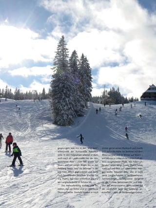 gesprungen, was mir in den Weg kam“,
schmunzelt der humorvolle Naturbursche. In den Folgejahren arbeitet er dann
auch noch als Landzusteller bei der Hinterzartener Post – zum Teil wieder auf
Skiern und mit weiten Wegen bis an den
Feldberg heran. Und als Skilehrer in der
von Vater Albert gegründeten und heute
noch bestehenden Skischule brachte Georg Thoma Touristen schließlich die ersten Langlaufschritte im Schnee bei.
Die Herausfordung suchen und bestehen, das war früher und ist noch heute
Thomas Devise. Deshalb bündelt er noch

18

immer gerne seinen Rucksack und macht
sich auf in die Höhe. Im Sommer mit dem
Mountainbike und im Winter auf Skiern –
am liebsten in unberührter Landschaft abseits ausgetretener Pfade. Mit Fellen unter den Latten steigt Georg Thoma heute
noch auf und fährt auf unberührten Hängen wieder hinunter. Oder aber er zieht
seine Langlaufspuren in verwunschenen
Tannenwäldern. Vorzugsweise übrigens
ist der frühere Spitzensportler und Initiator des Hinterzartener Skimuseums auf
der nördlichen Seite des Feldbergs anzutreffen – etwa im Baldenweger-Gebiet,

Hochschwarzwald | Das Magazin | Winter 2013

 