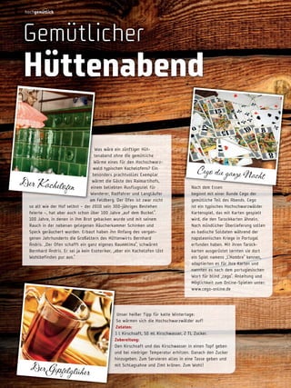 hochgemütlich

gemütlicher

hüttenabend
Was wäre ein zünftiger Hüttenabend ohne die gemütliche
Wärme eines für den Hochschwarzwald typischen Kachelofens? Ein
besonders prachtvolles Exemplar
wärmt die Gäste des Raimartihofs,
einem beliebten Ausflugsziel für
Wanderer, Radfahrer und Langläufer
am Feldberg. Der ofen ist zwar nicht
so alt wie der Hof selbst – der 2010 sein 300-jähriges Bestehen
feierte –, hat aber auch schon über 100 Jahre „auf dem Buckel“.
100 Jahre, in denen in ihm Brot gebacken wurde und mit seinem
Rauch in der nebenan gelegenen Räucherkammer Schinken und
Speck geräuchert wurden. Erbaut haben ihn Anfang des vergangenen Jahrhunderts die Großeltern des Hüttenwirts Bernhard
Andris. „Der ofen schafft ein ganz eigenes Raumklima“, schwärmt
Bernhard Andris. Er sei ja kein Esoteriker, „aber ein Kachelofen löst
Wohlbefinden pur aus.“

Der Kachelofen

20

Der Gipfelglüher

Cego die ganze Nach
t
nach dem Essen
beginnt mit einer Runde Cego der
gemütliche Teil des Abends. Cego
ist ein typisches Hochschwarzwälder
Kartenspiel, das mit Karten gespielt
wird, die den Tarockkarten ähneln.
nach mündlicher Überlieferung sollen
es badische Soldaten während der
napoleonischen Kriege in Portugal
erfunden haben. Mit ihren Tarockkarten ausgerüstet lernten sie dort
ein Spiel namens „L‘Hombre“ kennen,
adaptierten es für ihre Karten und
nannten es nach dem portugiesischen
Wort für blind „cego“. Anleitung und
Möglichkeit zum online-Spielen unter:
www.cego-online.de

Unser heißer Tipp für kalte Wintertage:
So wärmen sich die Hochschwarzwälder auf!
zutaten:
1 l Kirschsaft, 50 ml Kirschwasser, 2 TL Zucker.
zubereitung:
Den Kirschsaft und das Kirschwasser in einen Topf geben
und bei niedriger Temperatur erhitzen. Danach den Zucker
hinzugeben. Zum Servieren alles in eine Tasse geben und
mit Schlagsahne und Zimt krönen. Zum Wohl!

 