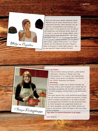 hochgemütlich

Allen, die nicht gerne spielen, empfiehlt Svenja
Haberkorn, die ihr duales Studium bei der Hochschwarzwald Tourismus GmbH absolviert hat, die
stylischen, selbstgehäkelten Boshi-Mützen aus
Japan („boshi“ ist das japanische Wort für Mütze).
Mit dickem Garn und einfachem Muster lassen sie
sich locker in zwei bis drei Stunden häkeln. „Cool,
trendig und eine super Geschenkidee“, sagt Svenja,
„das kommt immer gut an!“ Anleitungen dazu gibt
es auf youtube („einfach zuschauen und los geht’s“)
oder im Buch „myboshi Mützenmacher“ von Thomas
Jaenisch und Felix Rohland. Die beiden Skilehrer
haben im Austausch in Japan Häkeln gelernt – was
die zwei geschafft haben, schaffen Sie auch!

Mütze im Eigenbau

Franzis Kartoffelsu
pp

e

die zutaten:
750g Kartoffeln (mehlig kochend), 1 große Zwiebel,
100g Speck, 1 Karotte, ½ Stange Lauch, 50g
Knollensellerie, 1 ¼ l Fleisch- oder Gemüsebrühe,
1 Becher Sahne, Butter zum Anbraten. Zum Würzen:
Salz, Pfeffer, Muskatnuss und Majoran
zubereitung:
Die Kartoffeln schälen und in Würfel schneiden. Die
Zwiebel schälen, klein schneiden und in einem Topf mit
der Butter anschwitzen. Die Kartoffeln dazugeben und
mit Brühe aufgießen. Die Kartoffeln in der Brühe weichkochen.
Den Speck würfeln und in einer Pfanne mit Butter anbraten, das restliche Gemüse schälen und waschen, in kleine
Würfel schneiden und ebenfalls in der Pfanne anbraten.
Die weichgekochten Kartoffeln mit dem Pürierstab mixen,
die Sahne dazugeben, das angebratene Gemüse und
den Speck dazugeben und mit Salz, Pfeffer, Muskat und
Majoran abschmecken. Sollte die Suppe zu dick sein, etwas
Brühe nachgießen.
tipp: geben Sie wienerle/würstchen in die Suppe!
Guten Appetit!

Hochschwarzwald | Das Magazin | Winter 2013

21

 