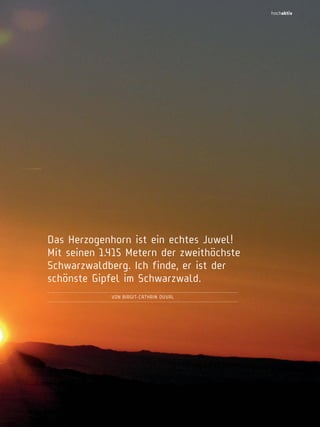 hochaktiv

Das Herzogenhorn ist ein echtes Juwel!
Mit seinen 1.415 Metern der zweithöchste
Schwarzwaldberg. Ich finde, er ist der
schönste Gipfel im Schwarzwald.
Von BIRGIT-CATHRIn DUVAL

Hochschwarzwald | Das Magazin | Winter 2013

31

 