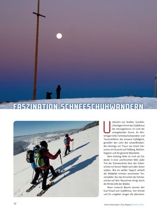 hochaktiv

FaSzination SchneeSchuhwandern

u

nberührt von Straßen, Gondeln,
Liftanlagen thront das Gipfelkreuz
des Herzogenhorns im Licht der
untergehenden Sonne. An Wintertagen teilen Schneeschuhwanderer und
Tourenskifahrer das einsame Gipfelglück,
genießen den Lohn des schweißtreibenden Anstiegs: ein Traum von einem Panorama mit Aussicht auf Feldberg, Belchen,
Vogesen und die gesamte Alpenkette.
Beim Aufstieg fühle ich mich als Entdecker in einer unerforschten Welt. Jeder
Tritt der Schneeschuhe lässt den Pulverschnee mit feinem Nebel nach allen Seiten
stieben. Wie ein weißer Teppich verläuft
der Waldpfad inmitten verschneiter Tannenwälder. Nur das Knirschen der Schneeschuhe auf dem Neuschnee dringt durch
die Winterstille des Waldes.
Bizarr erstarrte Bäume säumen den
Grat hinauf zum Gipfelkreuz. Von Schnee
und Eis umgeben zeugen die pfannenar-

32

Hochschwarzwald | Das Magazin | Winter 2013

 