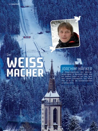 hochmenschlich

Der

weiSS

macher

JoachiM hÄFKer

ist Hauptorganisator des WeltcupSkispringens in neustadt. Alles, was
mit diesem Event zu tun hat, geht
über seinen Schreibtisch. Vor allem
aber ist er für die Schneesicherheit
verantwortlich.

 