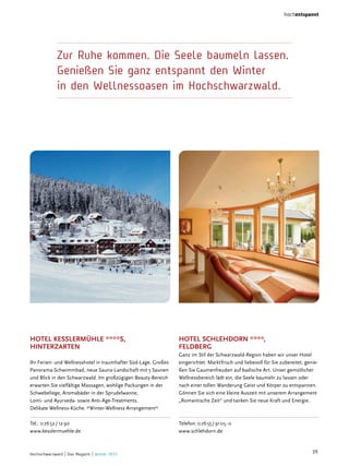 hochentspannt

Zur Ruhe kommen. Die Seele baumeln lassen.
Genießen Sie ganz entspannt den Winter
in den Wellnessoasen im Hochschwarzwald.

hoTel kesslermühle ****s,
hinTerzarTen
Ihr Ferien- und Wellnesshotel in traumhafter Süd-Lage. Großes
Panorama-Schwimmbad, neue Sauna-Landschaft mit 5 Saunen
und Blick in den Schwarzwald. Im großzügigen Beauty-Bereich
erwarten Sie vielfältige Massagen, wohlige Packungen in der
Schwebeliege, Aromabäder in der Sprudelwanne,
Lomi- und Ayurveda- sowie Anti-Age-Treatments.
Delikate Wellness-Küche. *Winter-Wellness Arrangement*
Tel.: 0 76 52 / 12 90
www.kesslermuehle.de

Hochschwarzwald | Das Magazin | Winter 2013

hoTel schlehdorn ****,
feldBerg
Ganz im Stil der Schwarzwald-Region haben wir unser Hotel
eingerichtet. Marktfrisch und liebevoll für Sie zubereitet, genießen Sie Gaumenfreuden auf badische Art. Unser gemütlicher
Wellnessbereich lädt ein, die Seele baumeln zu lassen oder
nach einer tollen Wanderung Geist und Körper zu entspannen.
Gönnen Sie sich eine kleine Auszeit mit unserem Arrangement
„Romantische Zeit“ und tanken Sie neue Kraft und Energie.

Telefon: 0 76 55 / 91 05 - 0
www.schlehdorn.de

39

 