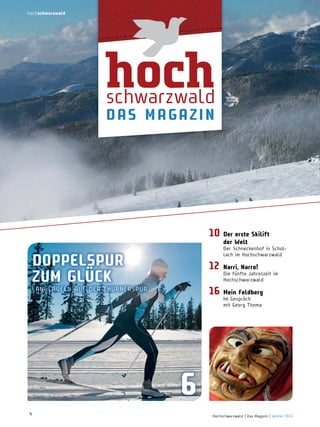 hochschwarzwald

hoch

schwarzwald
d a S ma g a z i n

10 der erste Skilift
der welt

Der Schneckenhof in Schollach im Hochschwarzwald

doPPeLSPur
zum gLücK

12
16

LAnGLAUFEn AUF DER THURnERSPUR

narri, narro!

mein Feldberg

Die fünfte Jahreszeit im
Hochschwarzwald
Im Gespräch
mit Georg Thoma

6
4

Hochschwarzwald | Das Magazin | Winter 2013

 