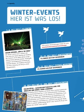 hochgesellig

winter­eVentS

HIER IST WAS LoS!
| FeLdberg
­8. de z 201 3
7.

en Sie unter:
taltungen find
weitere Verans
Viele
eranstaltungen
war zwal d.de/v
w w w.hochsch

w“
PFL e on Sno
­oPening „zä
SaiSon
em Jahr

dies
ar te t auch in
berg .
Der Winter st
ning am Feld
ison-ope
t ohne das Sa
nich
en ausgeJ-Beats könn
utlicht und D
Bei Fl
stenspaß ,
en werden. Pi
Drinks genoss
fallene
Stimmung auf
ausgel assene
Funsport und
verschmel- am Feldberg
chstem niveau
hö
rty zu einem
mung und Pa
zen Piste, Stim
s.
Gesamterlebni

er zar ten
z 201 3 | hint en
20.­22. de
P SKiSPring
eLtcu
FiS damen w

euStadt
1 3 | titiSee­n
14.­1 5 . de z 20uP SKiSPringen
c

eLt
FiS herren w

zar ten
2014 | hinter
biS 1 2. Jan
10. de z 201 3
t eL L ung Von
S
SchaF t SauS
t en – gemein
rd
PoL aritä
am
han­L eonha
nhard gemeins
nd danieL K
iel Khan-L eo
angeL iK a u
elika und Dan
enden
leucht
len Ang

cksstarken
Erstmalig stel
In den ausdru
sition , Form
ar zwald aus.
er mit Kompo
im Hochschw
ch die Künstl
d
aler se tzen si
weltschut z un
Bildern der M
reiche wie Um
n in die
der. Themenbe
werde
seinan
Gesell schaft
und Farbe au
essen in der
dargetion von Proz
und abstrakt
istisch
Dokumenta
ldnerisch, real
-Acr yl-L ack
se tz t und bi
der Technik Öl
Malerei umge
ige Werke in
at
den großform
stellt . Es wer
t.
Jahre gezeig
tz ten
Malerei der le

42

 