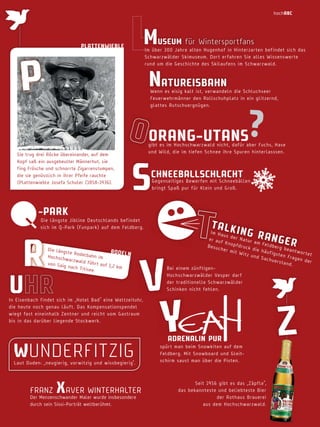 hochabc

m

uSeum für Wintersportfans

PLattenwiebLe

P

Im über 300 Jahre alten Hugenhof in Hinterzarten befindet sich das
Schwarzwälder Skimuseum. Dort erfahren Sie alles Wissenswerte
rund um die Geschichte des Skilaufens im Schwarzwald.

natureiSbahn

Wenn es eisig kalt ist, verwandeln die Schluchseer
Feuerwehrmänner den Rollschuhplatz in ein glitzernd,
glattes Rutschvergnügen.

?

orang­utanS

Sie trug drei Röcke übereinander, auf dem
Kopf saß ein ausgebeulter Männerhut, sie
fing Frösche und schnorrte Zigarrenstumpen,
die sie genüsslich in ihrer Pfeife rauchte
(Plattenwieble Josefa Schuler (1858-1936).

gibt es im Hochschwarzwald nicht, dafür aber Fuchs, Hase
und Wild, die im tiefen Schnee ihre Spuren hinterlasssen.

S

chneebaLLSchLacht

Gegenseitiges Bewerfen mit Schneebällen
bringt Spaß pur für Klein und Groß.

­ParK

Die längste Jibline Deutschlands befindet
sich im Q-Park (Funpark) auf dem Feldberg.

r

u

Die l äng
r od e L n
s te R od
e l b ah n
Hochs ch
im
w a r z w al
d f üh r t
von S aig
auf 1 ,2 k
nach T it
m
isee .

t aL K

ing r
ang e
r

Im Ha
us de
r nat
er au
ur am
f K no
Fe l d b
pfdr u
Besuc
erg b
c k di
her m
eantw
e häu
it Wi
or te t
f igs te
t z un
n Fr a
d S ac
gen d
hvers
er
tand.
Bei einem zünftigenHochschwarzwälder Vesper darf
der traditionelle Schwarzwälder
Schinken nicht fehlen.

V
Y

In Eisenbach findet sich im „Hotel Bad“ eine Weltzeituhr,
die heute noch genau läuft. Das Kompensationspendel
wiegt fast eineinhalb Zentner und reicht vom Gastraum
bis in das darüber liegende Stockwerk.

wunDerFitzig

Laut Duden: „neugierig, vorwitzig und wissbegierig“.

FRAnZ

XAVER WInTERHALTER

Der Menzenschwander Maler wurde insbesondere
durch sein Sissi-Porträt weltberühmt.

adrenaLin Pur

spürt man beim Snowkiten auf dem
Feldberg. Mit Snowboard und Gleitschirm saust man über die Pisten.

Seit 1956 gibt es das „ Zäpfle“,
das bekannteste und beliebteste Bier
der Rothaus Brauerei
aus dem Hochschwarzwald.

z

 