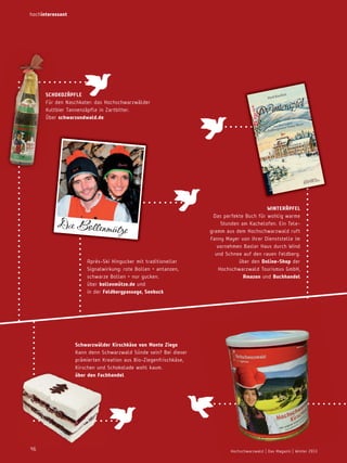 hochinteressant

© Sabine Hof

mann

SchoKozäPFLe
Für den naschkater: das Hochschwarzwälder
Kultbier Tannenzäpfle in Zartbitter.
Über schwarzundwald.de

Die Bollenmütze
Après-Ski Hingucker mit traditioneller
Signalwirkung: rote Bollen = antanzen,
schwarze Bollen = nur gucken.
über bollenmütze.de und
in der Feldbergpassage, Seebuck

winteräPFeL
Das perfekte Buch für wohlig warme
Stunden am Kachelofen. Ein Telegramm aus dem Hochschwarzwald ruft
Fanny Mayer von ihrer Dienststelle im
vornehmen Basler Haus durch Wind
und Schnee auf den rauen Feldberg.
über den online­Shop der
Hochschwarzwald Tourismus GmbH,
amazon und buchhandel

Schwarzwälder Kirschkäse von monte ziego
Kann denn Schwarzwald Sünde sein? Bei dieser
prämierten Kreation aus Bio-Ziegenfrischkäse,
Kirschen und Schokolade wohl kaum.
über den Fachhandel

46

Hochschwarzwald | Das Magazin | Winter 2013

 