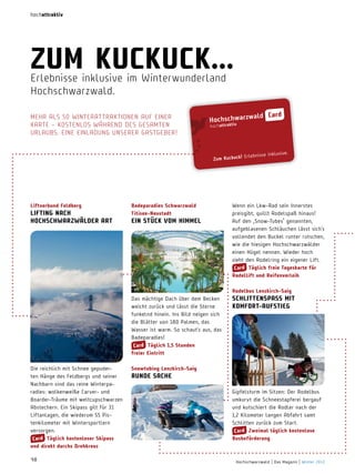hochattraktiv

zum KucKucK...
erlebnisse inklusive im Winterwunderland
hochschwarzwald.
Mehr aLS 50 WinterattraKtionen auF einer
Karte – KoStenLoS WÄhrenD DeS geSaMten
urLauBS. eine einLaDung unSerer gaStgeBer!

Liftverbund Feldberg

Wenn ein Lkw-Rad sein Innerstes
preisgibt, quillt Rodelspaß hinaus!
Auf den „Snow-Tubes“ genannten,
aufgeblasenen Schläuchen lässt sich’s
vollendet den Buckel runter rutschen,
wie die hiesigen Hochschwarzwälder
einen Hügel nennen. Wieder hoch
zieht den Rodelring ein eigener Lift.
card täglich freie tageskarte für
rodellift und reifenverleih

Das mächtige Dach über dem Becken
weicht zurück und lässt die Sterne
funkelnd hinein. Ins Bild neigen sich
die Blätter von 180 Palmen, das
Wasser ist warm. So schaut’s aus, das
Badeparadies!
card täglich 1,5 Stunden
freier eintritt

LiFting nach
hochSchwarzwäLder art

badeparadies Schwarzwald
titisee­neustadt

SchLittenSPaSS mit
KomFort­auFStieg 

ein StücK Vom himmeL

 rodelbus Lenzkirch­Saig

Die reichlich mit Schnee gepuderten Hänge des Feldbergs und seiner
nachbarn sind das reine Winterparadies: wolkenweiße Carver- und
Boarder-Träume mit weltcupschwarzen
Abstechern. Ein Skipass gilt für 31
Liftanlagen, die wiederum 55 Pistenkilometer mit Wintersportlern
versorgen.
card täglich kostenloser Skipass
und direkt durchs drehkreuz
48

Snowtubing Lenzkirch­Saig

runde Sache

Gipfelsturm im Sitzen: Der Rodelbus
umkurvt die Schneestapferei bergauf
und kutschiert die Rodler nach der
1,2 Kilometer langen Abfahrt samt
Schlitten zurück zum Start.
card zweimal täglich kostenlose
busbeförderung

Hochschwarzwald | Das Magazin | Winter 2013

 