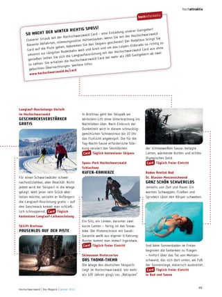 hochattraktiv

hochinformat

iv

SP a S S!
r!
ter richtig
serer Gastgebe
Einl adung un
cht der win
So ma
ar zwald
d Card - eine
Hochschw
hwar zwal
n Sie mit der
it der Hochsc
bringt Sie
enzauber: Wen
erer Urlaub m

Clev
gsvoller Hütt
Der Rodelbus
s geschenk t!
hr ten, stimmun
o so richtig zu
Sie den Skipas
Rasante Abfa
ipen-Eldorad
bekommen
Piste gehen,
und um das Lo
breit
rd aus ohne
Card auf die
ahn weit und
hwar zwald Ca
ngsten Rodelb
it der Hochsc
ei
m
umsonst zur lä
gebern ab zw
laufausrüstung
r al s 280 Gast
sich die Lang
d Card bei meh
en leihen Sie
al
genieß
Hochschwar zw
erhalten die
zu zahlen . Sie
re Infos:
. Weite
ernachtungen
gebuchten Üb
/card
war zwal d.de
w w w.hochsch

 L anglauf­ausrüstungs­Verleih
im hochschwarzwald

geSchmacKSVerStärKer
gratiS 

In Breitnau geht der Skispaß am
Wirbstein-Lift ohne Unterbrechung ins
nachtleben über. nach Einbruch der
Dunkelheit wird in diesem schnuckliggemütlichen Schneezirkus bis 22 Uhr
das Flutlicht angeknipst. Die für die
Tag-nacht-Sause erforderliche Stärkung serviert das Skistübchen.
card täglich kostenloser Skipass
Spass­Park hochschwarzwald
Schluchsee

KuFen­KamiKaze
Für einen Schwarzwälder schwer
nachvollziehbar, aber Realität: nicht
jedem wird der Skisport in die Wiege
gelegt. Weil jener sein Glück aber
teilen möchte, verleiht er Anfängern
die Langlauf-Ausrüstung gratis – auf
den Geschmack kommt man schließlich schnuppernd. card täglich
kostenlose Langlauf­Leihausrüstung
 
 Skilift breitnau

PauSenLoS auF der PiSte

radon revital bad
St. blasien­menzenschwand

ganz SchÖn SchwereLoS
Jenseits von Zeit und Raum: Ein
warmes Schwappen, Fließen und
Sprudeln lässt den Körper schweben.

Ein Sitz, ein Lenker, darunter zwei
kurze Latten – fertig ist das Snowbike. Der Pistenschreck mit GaudiGarantie weiß aus eigener Erfahrung:
Runter kommt man immer! Irgendwie.
card täglich freier eintritt
Skimuseum hinterzarten

daS thoma­thema

Die Wiege des deutschen Skisports
liegt im Hochschwarzwald. Vor mehr
als 120 Jahren ging‘s los. „Reliquien“

Hochschwarzwald | Das Magazin | Winter 2013

der schneeweißen Sause: betagte
Latten, wärmende Kutten und echtes
olympisches Gold.
card täglich freier eintritt

Und beim Sonnenbaden im Freien
beginnen die Gedanken zu fliegen
– hinfort über das Tal von Menzenschwand, das sich dort unten, am Fuß
der Sonnenliege, malerisch ausbreitet.
card täglich freier eintritt
in bad und Sauna

49

 