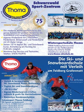 Schwarzwald
Sport-Zentrum

powered by

 Die moderne Wintersportschule für die
ganze Familie mit großem Verleih für Ski,
Snowboard und Langlauf-Equipment
 eigenes Kinderland mit 2 Kleinliften,
Förderband, Skikarussell und Förderband
mit 45 Meter Länge
 Saison 13/14 täglich Ski- und Snowboardkurse, Anmeldung am Kurstag bis
9.30 Uhr möglich
 Montana-Top Service und Testcenter,
Telefon: 07676-933976

Wintersportschule Thoma
79868 Feldberg/Schwarzwald
(Direkt vor der Feldbergbahn)
Telefon/Fax 07676-92688
info@thoma-skischule.de
www.thoma-skischule.de

Die Ski- und
Snowboardschule
mit Verleih
am Feldberg Grafenmatt

powered by

 Verleih & Service-Center
Ski, Snowboard, Rodel, Bekleidung
 Täglich Ski- und Snowboardkurse
 „Ski in a day“
 Eigenes Kinderland mit 2 Liften
exklusiv & gratis für Kursteilnehmer
 Kostenlose Kundenparkplätze
Schneesport Thoma Feldberg
Die Agentur am Grafenmatt!
Passhöhe 13 · D-79868 Feldberg-Grafenmatt
Telefon: +49 (0) 76 76 - 933 444
Telefax: +49 (0) 76 76 - 933 445
info@feldberg-skischule.de · www.feldberg-skischule.de

 
