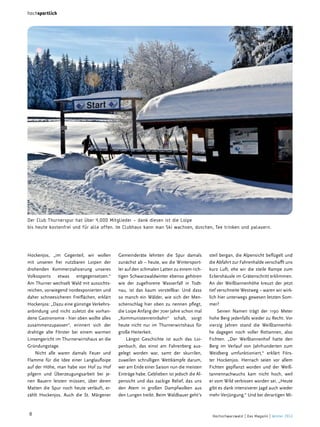 hochsportlich

Der Club Thurnerspur hat über 4.000 Mitglieder – dank diesen ist die Loipe
bis heute kostenfrei und für alle offen. Im Clubhaus kann man Ski wachsen, duschen, Tee trinken und palavern.

Hockenjos, „im Gegenteil, wir wollen
mit unseren frei nutzbaren Loipen der
drohenden Kommerzialisierung unseres
Volkssports etwas entgegensetzen.“
Am Thurner wechselt Wald mit aussichtsreichen, vorwiegend nordexponierten und
daher schneesicheren Freiflächen, erklärt
Hockenjos: „Dazu eine günstige Verkehrsanbindung und nicht zuletzt die vorhandene Gastronomie - hier oben wollte alles
zusammenzupassen“, erinnert sich der
drahtige alte Förster bei einem warmen
Linsengericht im Thurnerwirtshaus an die
Gründungstage.
Nicht alle waren damals Feuer und
Flamme für die Idee einer Langlaufloipe
auf der Höhe, man habe von Hof zu Hof
pilgern und Überzeugungsarbeit bei jenen Bauern leisten müssen, über deren
Matten die Spur noch heute verläuft, erzählt Hockenjos. Auch die St. Märgener

8

Gemeinderäte lehnten die Spur damals
zunächst ab – heute, wo die Wintersportler auf den schmalen Latten zu einem richtigen Schwarzwaldwinter ebenso gehören
wie der zugefrorene Wasserfall in Todtnau, ist das kaum vorstellbar. Und dass
so manch ein Wälder, wie sich der Menschenschlag hier oben zu nennen pflegt,
die Loipe Anfang der 70er Jahre schon mal
„Kommunistenrennbahn“ schalt, sorgt
heute nicht nur im Thurnerwirtshaus für
große Heiterkeit.
Längst Geschichte ist auch das Loipenbuch, das einst am Fahrenberg ausgelegt worden war, samt der skurrilen,
zuweilen schrulligen Wettkämpfe darum,
wer am Ende einer Saison nun die meisten
Einträge habe. Geblieben ist jedoch die Alpensicht und das zackige Relief, das uns
den Atem in großen Dampfwolken aus
den Lungen treibt. Beim Waldbauer geht’s

steil bergan, die Alpensicht beflügelt und
die Abfahrt zur Fahrenhalde verschafft uns
kurz Luft, ehe wir die steile Rampe zum
Eckershäusle im Grätenschritt erklimmen.
An der Weißtannenhöhe kreuzt der jetzt
tief verschneite Westweg – waren wir wirklich hier unterwegs gewesen letzten Sommer?
Seinen Namen trägt der 1190  Meter
hohe Berg jedenfalls wieder zu Recht. Vor
vierzig Jahren stand die Weißtannenhöhe dagegen noch voller Rottannen, also
Fichten. „Der Weißtannenhof hatte den
Berg im Verlauf von Jahrhunderten zum
Weidberg umfunktioniert,“ erklärt Förster Hockenjos. Hernach seien vor allem
Fichten gepflanzt worden und der Weißtannennachwuchs kam nicht hoch, weil
er vom Wild verbissen worden sei. „Heute
gibt es dank intensiverer Jagd auch wieder
mehr Verjüngung.“ Und bei derartigen Mi-

Hochschwarzwald | Das Magazin | Winter 2013

 