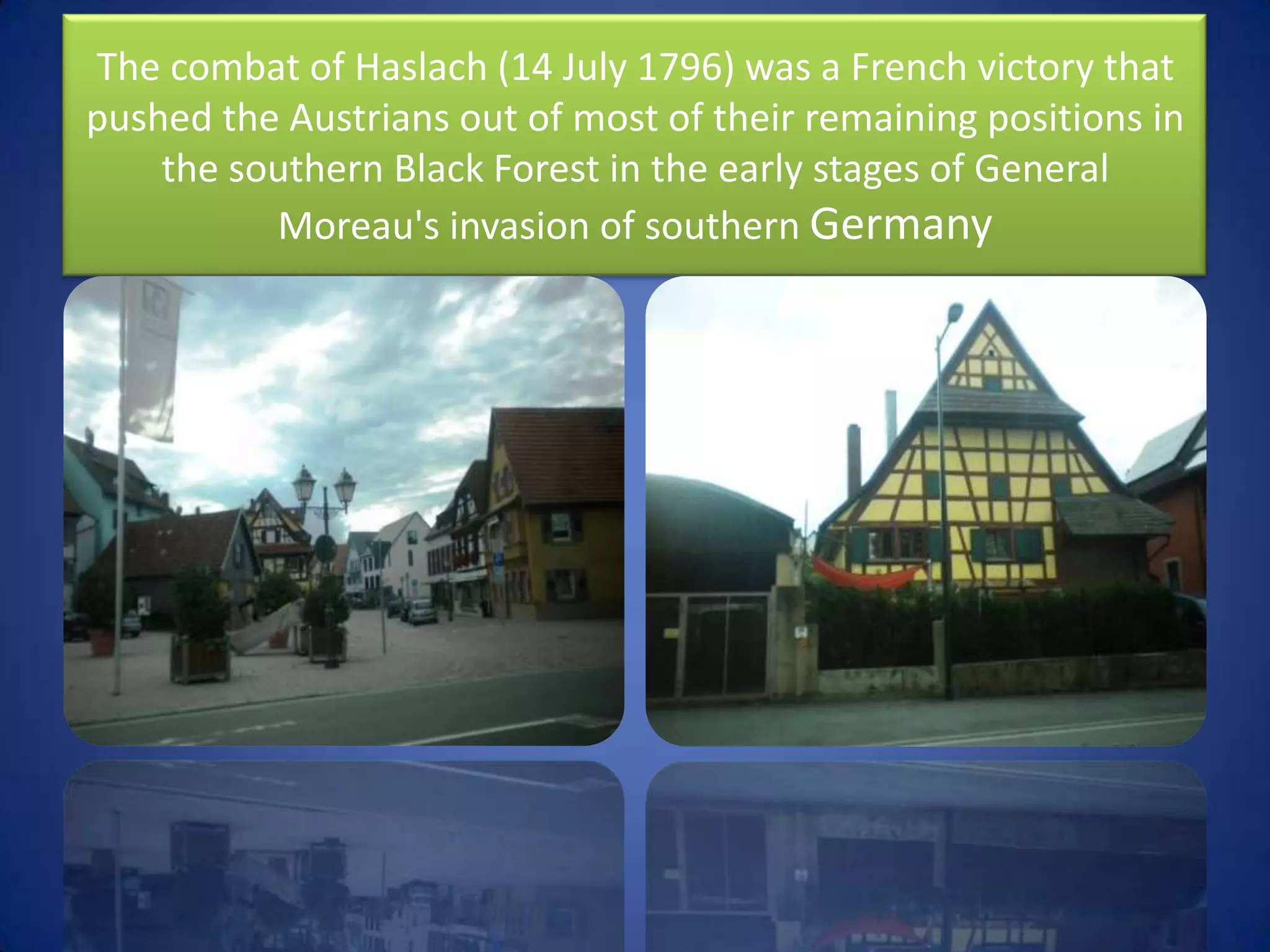 The combat of Haslach (14 July 1796) was a French victory that pushed the Austrians out of most of their remaining positions in the southern Black Forest in the early stages of General Moreau's invasion of southern Germany